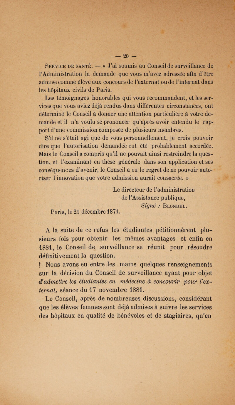 Service de santé. — « J’ai soumis au Conseil de surveillance de l’Administration la demande que vous m’avez adressée afin d’être admise comme élève aux concours de l’externat ou de l’internat dans les hôpitaux civils de Paris. Les témoignages honorables qui vous recommandent, et les ser¬ vices que vous aviez déjà rendus dans différentes circonstances, ont déterminé le Conseil à donner une attention particulière à votre de¬ mande et il n’a voulu se prononcer qu’après avoir entendu le rap¬ port d’une commission composée de plusieurs membres. S’il ne s’était agi que de vous personnellement, je crois pouvoir dire que l’autorisation demandée eut été probablement accordée. Mais le Conseil a compris qu’il ne pouvait ainsi restreindre la ques¬ tion, et l’examinant en thèse générale dans son application et ses conséquences d’avenir, le Conseil a eu le regret de ne pouvoir auto¬ riser l’innovation que votre admission aurait consacrée. » Le directeur de l’administration de l'Assistance publique, Signé : Blondel. Paris, le 21 décembre 1871. A la suite de ce refus les étudiantes pétitionnèrent plu¬ sieurs fois pour obtenir les mêmes avantages et enfin en 1881, le Conseil de surveillance se réunit pour résoudre définitivement la question. f Nous avons eu entre les mains quelques renseignements sur la décision du Conseil de surveillance ayant pour objet d’admettre les étudiantes en médecine à concourir pour l’ex¬ ternat, séance du 17 novembre 1881. Le Conseil, après de nombreuses discussions, considérant que les élèves femmes sont déjà admises à suivre les services des hôpitaux en qualité de bénévoles et de stagiaires, qu'en