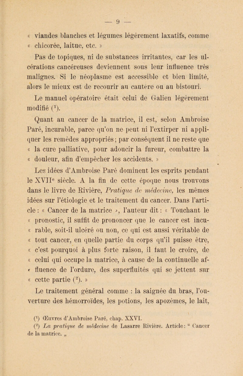 « viandes blanches et légumes légèrement laxatifs, comme « chicorée, laitue, etc. » Pas de topiques, ni de substances irritantes, car les ul¬ cérations cancéreuses deviennent sous leur influence très malignes. Si le néoplasme est accessible et bien limité, alors le mieux est de recourir au cautere ou au bistouri. Le manuel opératoire était celui de Galien légèrement modifié (1). Quant au cancer de la matrice, il est, selon Ambroise Paré, incurable, parce qu’on ne peut ni l’extirper ni appli¬ quer les remèdes appropriés ; par conséquent il ne reste que « la cure palliative, pour adoucir la fureur, combattre la « douleur, afin d’empêcher les accidents. » Les idées d’Ambroise Paré dominent les esprits pendant le XVIIe siècle. A la fin de cette époque nous trouvons dans le livre de Bivière, Pratique de médecine, les mêmes idées sur l’étiologie et le traitement du cancer. Dans l’arti¬ cle : « Cancer de la matrice l’auteur dit : « Touchant le « pronostic, il suffit de prononcer que le cancer est incu- « râble, soit-il ulcéré ou non, ce qui est aussi véritable de « tout cancer, en quelle partie du corps qu’il puisse être, (c c’est pourquoi à plus forte raison, il faut le croire, de « celui qui occupe la matrice, à cause de la continuelle af- r fluence de l’ordure, des superfluités qui se jettent sur « cette partie (2). » Le traitement général comme : la saignée du bras, l’ou¬ verture des hémorroïdes, les potions, les apozèmes, le lait, (b Œuvres d’Ambroise Paré, chap. XXVI. (2) La pratique de médecine de Lasarre Rivière. Article : “ Cancer de la matrice. «