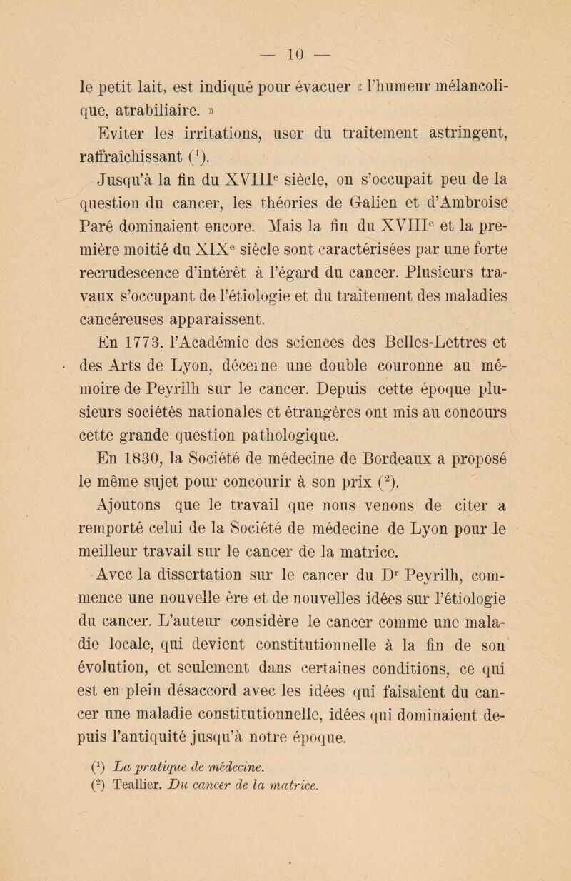 le petit lait, est indiqué pour évacuer « l’humeur mélancoli¬ que, atrabiliaire. » Eviter les irritations, user du traitement astringent, rafraîchissant (1). Jusqu’à la lin du XVIIIe siècle, on s’occupait peu de la question du cancer, les théories de Galien et d’Ambroise Paré dominaient encore. Mais la lin du XVIIIe et la pre¬ mière moitié du XIXe siècle sont caractérisées par une forte recrudescence d’intérêt à l’égard du cancer. Plusieurs tra¬ vaux s’occupant de l’étiologie et du traitement des maladies cancéreuses apparaissent. En 1773, l’Académie des sciences des Belles-Lettres et • des Arts de Lyon, décerne une double couronne au mé¬ moire de Peyrilh sur le cancer. Depuis cette époque plu¬ sieurs sociétés nationales et étrangères ont mis au concours cette grande question pathologique. En 1830, la Société de médecine de Bordeaux a proposé le même sujet pour concourir à son prix (2). Ajoutons que le travail que nous venons de citer a remporté celui de la Société de médecine de Lyon pour le meilleur travail sur le cancer de la matrice. Avec la dissertation sur le cancer du Dr Peyrilh, com¬ mence une nouvelle ère et de nouvelles idées sur l’étiologie du cancer. L’auteur considère le cancer comme une mala¬ die locale, qui devient constitutionnelle à la fin de son évolution, et seulement dans certaines conditions, ce qui est en plein désaccord avec les idées qui faisaient du can¬ cer une maladie constitutionnelle, idées qui dominaient de¬ puis l’antiquité jusqu’à notre époque. (x) La pratique de médecine. (2) Teallier. Du cancer de la matrice.