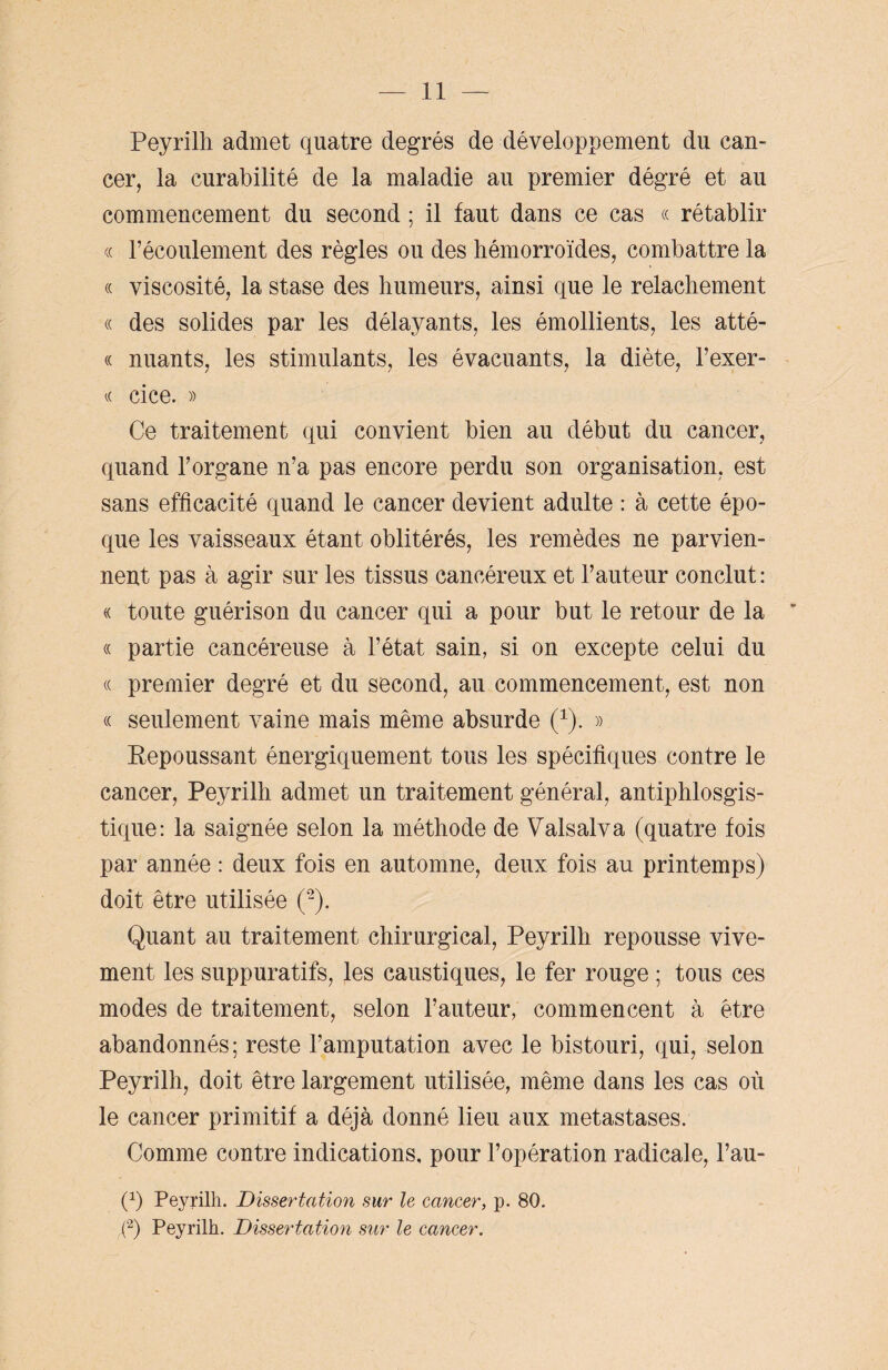 Peyrilli admet quatre degrés de développement du can¬ cer, la curabilité de la maladie au premier dégré et au commencement du second ; il faut dans ce cas « rétablir « l’écoulement des règles ou des hémorroïdes, combattre la « viscosité, la stase des humeurs, ainsi que le relâchement « des solides par les délayants, les émollients, les atté- « nuants, les stimulants, les évacuants, la diète, l’exer- « cice. » Ce traitement qui convient bien au début du cancer, quand l’organe n’a pas encore perdu son organisation, est sans efficacité quand le cancer devient adulte : à cette épo¬ que les vaisseaux étant oblitérés, les remèdes ne parvien¬ nent pas à agir sur les tissus cancéreux et l’auteur conclut: « toute guérison du cancer qui a pour but le retour de la « partie cancéreuse à l’état sain, si on excepte celui du « premier degré et du second, au commencement, est non « seulement vaine mais même absurde (1). » Eepoussant énergiquement tous les spécifiques contre le cancer, Peyrilh admet un traitement général, antiphlosgis- tique: la saignée selon la méthode de Valsalva (quatre fois par année : deux fois en automne, deux fois au printemps) doit être utilisée (2). Quant au traitement chirurgical, Peyrilh repousse vive¬ ment les suppuratifs, les caustiques, le fer rouge ; tous ces modes de traitement, selon l’auteur, commencent à être abandonnés; reste l’amputation avec le bistouri, qui, selon Peyrilh, doit être largement utilisée, même dans les cas où le cancer primitif a déjà donné lieu aux métastasés. Comme contre indications, pour l’opération radicale, l’au- 0 Peyrilh. Dissertation sur le cancer, p. 80. (2) Peyrilh. Dissertation sur le cancer.