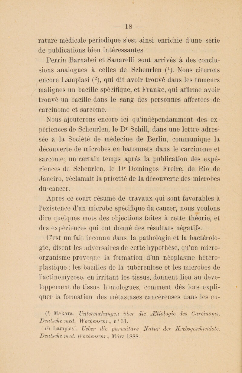 rature médicale périodique s’est ainsi enrichie d’une série de publications bien intéressantes. Perrin Barnabe! et Sanarelli sont arrivés à des conclu¬ sions analogues à celles de Scheurlen (x). Nous citerons encore Lampiasi (2), qui dit avoir trouvé dans les tumeurs malignes un bacille spécifique, et Franke, qui affirme avoir trouvé un bacille dans le sang des personnes affectées de carcinome et sarcome. Nous ajouterons encore ici qu’indépendamment des ex¬ périences de Scheurlen, le D1 Schill, dans une lettre adres¬ sée à la Société de médecine de Berlin, communique la découverte de microbes en bâtonnets dans le carcinome et sarcome; un certain temps après la publication des expé¬ riences de Scheurlen, le Dr Domingos Freire, de Pio de Janeiro, réclamait la priorité de la découverte des microbes du cancer. Après ce court résumé de travaux qui sont favorables à l’existence d’un microbe spécifique du cancer, nous voulons dire quelques mots des objections faites à cette théorie, et des expériences qui ont donné des résultats négatifs. C’est un fait inconnu dans la pathologie et la bactérolo- gie, disent les adversaires de cette hypothèse, qu’un micro¬ organisme provoque la formation d’un néoplasme hétéro¬ plastique : les bacilles de la tuberculose et les microbes de l’actinomycose, en irritant les tissus, donnent lieu au déve¬ loppement de tissus homologues, comment dès lors expli¬ quer la formation des métastases cancéreuses dans les en- 0 Makara. JJntermicJmngen über die Ætiologie des Carcinoms, Deutsche med. Wochenschr., n 31. (-) Lampiasi. TJeber die pnrasitàre Natur der Krebsgeschwülste. Deutsche med. Wochenschr., Marz 1888.