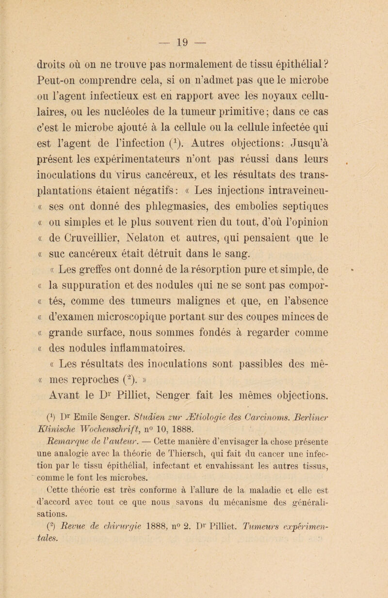 droits où on ne trouve pas normalement de tissu épithélial ? Peut-on comprendre cela, si on n’admet pas que le microbe ou l’agent infectieux est en rapport avec les noyaux cellu¬ laires, ou les nucléoles de la tumeur primitive ; dans ce cas c’est le microbe ajouté à la cellule ou la cellule infectée qui est l’agent de l’infection (1). Autres objections: Jusqu’à présent les expérimentateurs n’ont pas réussi dans leurs inoculations du virus cancéreux, et les résultats des trans¬ plantations étaient négatifs : « Les injections intraveineu- « ses ont donné des phlegmasies, des embolies septiques « ou simples et le plus souvent rien du tout, d’où l’opinion « de Cruveillier, Nelaton et autres, qui pensaient que le « suc cancéreux était détruit dans le sang. « Les greffes ont donné de la résorption pure et simple, de « la suppuration et des nodules qui ne se sont pas compor- « tés, comme des tumeurs malignes et que, en l’absence « d’examen microscopique portant sur des coupes minces de « grande surface, nous sommes fondés à regarder comme « des nodules inflammatoires. « Les résultats des inoculations sont passibles des mê- « mes reproches (2). » Avant le Dr Pilliet, Senger fait les mêmes objections. (1) Dr Emile Senger. Studien zur Ætiologie des Carcinoms. Berliner Klinische Wochenschrift, n° 10, 1888. Remarque de Vauteur. — Cette manière d’envisager la chose présente une analogie avec la théorie de Thiersch, qui fait du cancer une infec¬ tion par le tissu épithélial, infectant et envahissant les autres tissus, comme le font les microbes. Cette théorie est très conforme à l’allure de la maladie et elle est d’accord avec tout ce que nous savons du mécanisme des générali¬ sations. (2) Revue de chirurgie 1888, n° 2. D1' Pilliet. Tumeurs expérimen¬ tales.