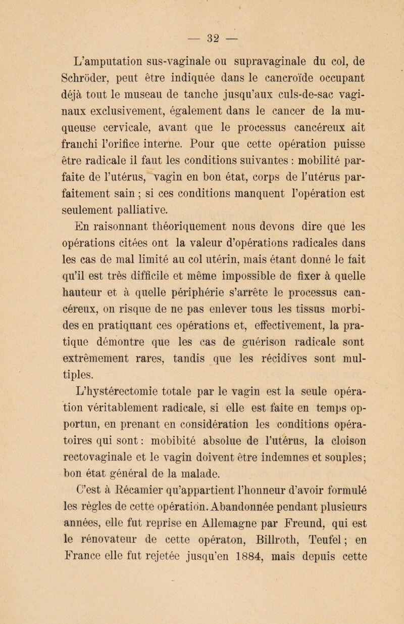 L’amputation sus-vaginale ou supravaginale du col, de Schroder, peut être indiquée dans le cancroïde occupant déjà tout le museau de tanche jusqu’aux culs-de-sac vagi¬ naux exclusivement, également dans le cancer de la mu¬ queuse cervicale, avant que le processus cancéreux ait franchi l’orifice interne. Pour que cette opération puisse être radicale il faut les conditions suivantes : mobilité par¬ faite de l’utérus, vagin en bon état, corps de l’utérus par¬ faitement sain ; si ces conditions manquent l’opération est seulement palliative. En raisonnant théoriquement nous devons dire que les opérations citées ont la valeur d’opérations radicales dans les cas de mal limité au col utérin, mais étant donné le fait qu’il est très difficile et même impossible de fixer à quelle hauteur et à quelle périphérie s’arrête le processus can¬ céreux, on risque de ne pas enlever tous les tissus morbi¬ des en pratiquant ces opérations et, effectivement, la pra¬ tique démontre que les cas de guérison radicale sont extrêmement rares, tandis que les récidives sont mul¬ tiples. L’hystérectomie totale par le vagin est la seule opéra¬ tion véritablement radicale, si elle est faite en temps op¬ portun, en prenant en considération les conditions opéra¬ toires qui sont : mobibité absolue de l’utérus, la cloison recto vaginale et le vagin doivent être indemnes et souples; bon état général de la malade. C’est à Eécamier qu’appartient l’honneur d’avoir formulé les règles de cette opération. Abandonnée pendant plusieurs années, elle fut reprise en Allemagne par Freund, qui est le rénovateur de cette opératon, Billroth, Teufel ; en France elle fut rejetée jusqu’en 1884, mais depuis cette