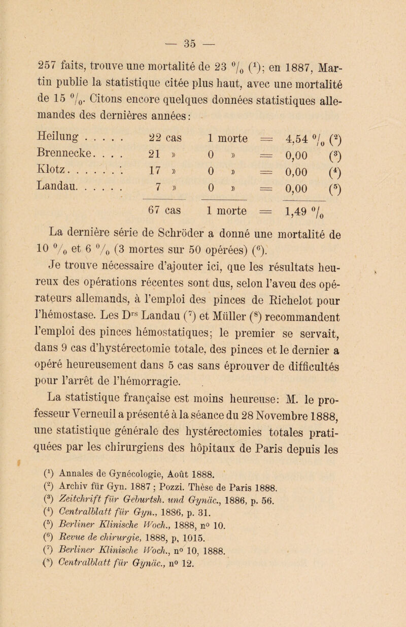 257 faits, trouve une mortalité de 23 °/0 0); en 1887, Mar¬ tin publie la statistique citée plus haut, avec une mortalité de 15 °/0. Citons encore quelques données statistiques alle¬ mandes des dernières années: Heilung. 22 cas 1 morte = 4,54 °/0 (2) Brennecke. ... 21 » 0 » = 0,00 (3) Klotz.17 » 0 » = 0,00 (4) Landau. 7 » 0 » = 0,00 (5) 67 cas 1 morte = 1,49 °/0 La dernière série de Schrôder a donné une mortalité de 10 % et 6 % (3 mortes sur 50 opérées) (G). Je trouve nécessaire d’ajouter ici, que les résultats heu¬ reux des opérations récentes sont dus, selon l’aveu des opé¬ rateurs allemands, à l’emploi des pinces de Bichelot pour l’hémostase. Les Drs Landau (7) et Millier (8) recommandent l’emploi des pinces hémostatiques; le premier se servait, dans 9 cas d’hystérectomie totale, des pinces et le dernier a opéré heureusement dans 5 cas sans éprouver de difficultés pour l’arrêt de l’hémorragie. La statistique française est moins heureuse: M. le pro¬ fesseur Yerneuil a présenté à la séance du 28 Novembre 1888, une statistique générale des hystérectomies totales prati¬ quées par les chirurgiens des hôpitaux de Paris depuis les 0) Annales de Gynécologie, Août 1888. (2) Archiv für Gyn. 1887 ; Pozzi. Thèse de Paris 1888. (3) Zeitchrift für Geburtsh. und Gynàc., 1886, p. 56. (4) Centralblatt für Gyn., 1886, p. 31. (5) Berliner Klinische JVoch., 1888, n° 10. (°) Revue de chirurgie, 1888, p, 1015. (7) Berliner Klinische Woch., n° 10, 1888. (8) Centralblatt für Gynàc., n° 12.