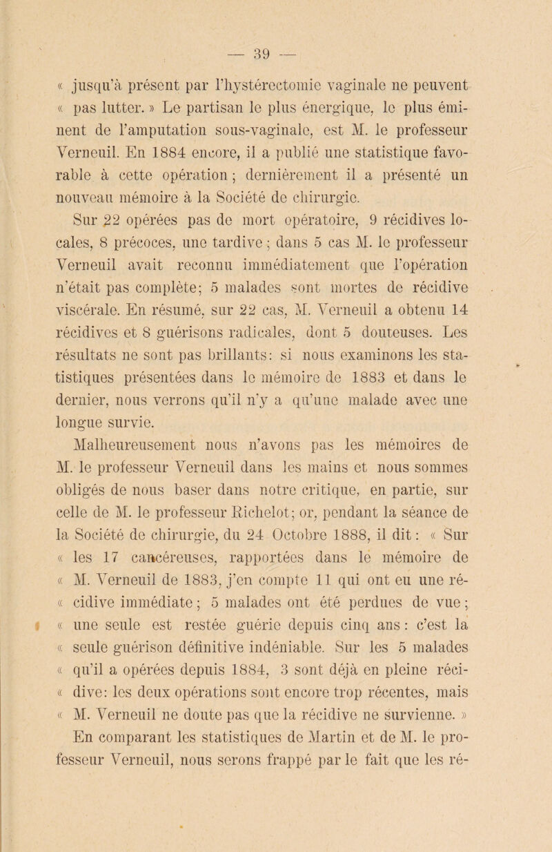 « jusqu’à présent par l’hystérectomie vaginale ne peuvent « pas lutter. » Le partisan le plus énergique, le plus émi¬ nent de l’amputation sous-vaginale, est M. le professeur Verneuil. En 1884 encore, il a publié une statistique favo¬ rable à cette opération ; dernièrement il a présenté un nouveau mémoire à la Société de chirurgie. Sur 22 opérées pas de mort opératoire, 9 récidives lo¬ cales, 8 précoces, une tardive ; dans 5 cas M. le professeur Verneuil avait reconnu immédiatement que l’opération n’était pas complète; 5 malades sont mortes de récidive viscérale. En résumé, sur 22 cas, M. Verneuil a obtenu 14 / / récidives et 8 guérisons radicales, dont 5 douteuses. Les résultats ne sont pas brillants: si nous examinons les sta¬ tistiques présentées dans le mémoire de 1883 et dans le dernier, nous verrons qu’il n’y a qu’une malade avec une longue survie. Malheureusement nous n’avons pas les mémoires de M. le professeur Verneuil dans les mains et nous sommes obligés de nous baser dans notre critique, en partie, sur celle de M. le professeur Richelot; or, pendant la séance de la Société de chirurgie, du 24 Octobre 1888, il dit : « Sur « les 17 cancéreuses, rapportées dans le mémoire de « M. Verneuil de 1883, j’en compte 11 qui ont eu une ré- « cidive immédiate ; 5 malades ont été perdues de vue ; % une seule est restée guérie depuis cinq ans : c’est la « seule guérison définitive indéniable. Sur les 5 malades « qu’il a opérées depuis 1884, 3 sont déjà en pleine réci- « dive: les deux opérations sont encore trop récentes, mais « M. Verneuil ne doute pas que la récidive ne survienne. » En comparant les statistiques de Martin et de M. le pro¬ fesseur Verneuil, nous serons frappé par le fait que les ré-