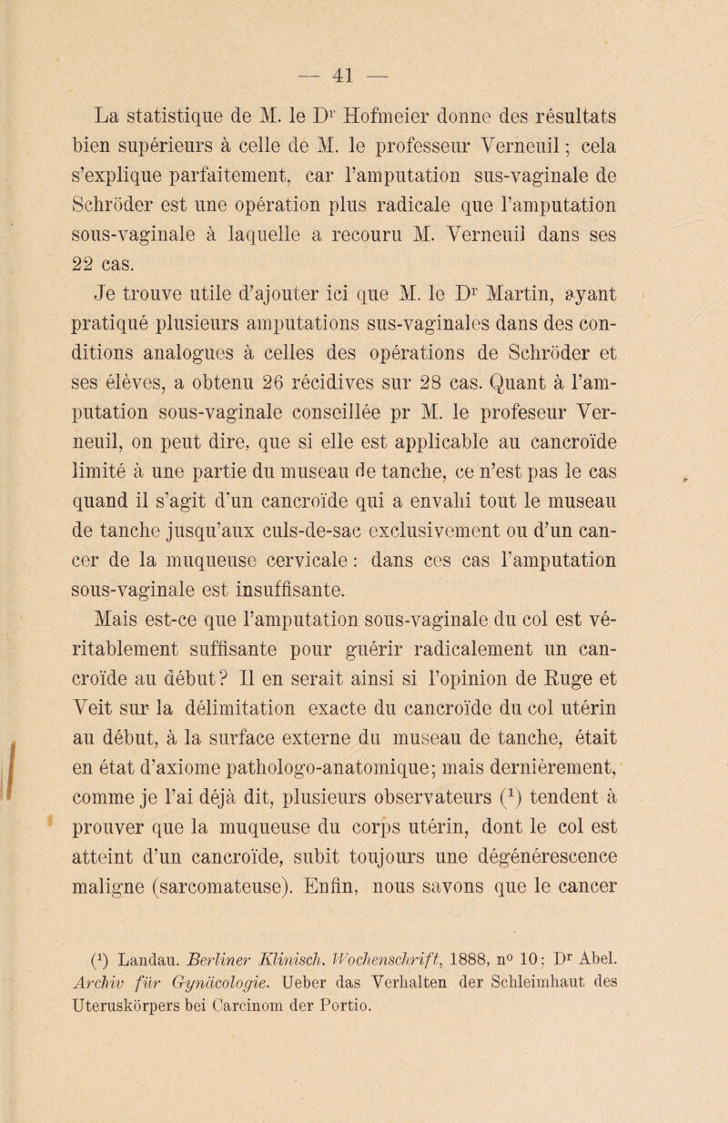 La statistique de M. le Dr Hofmeier donne des résultats bien supérieurs à celle de M. le professeur Verneuil ; cela s’explique parfaitement, car l’amputation sus-vaginale de Schroder est une opération plus radicale que l’amputation sous-vaginale à laquelle a recouru M. Verneuil dans ses 22 cas. Je trouve utile d’ajouter ici que M. le Dr Martin, ayant pratiqué plusieurs amputations sus-vaginales dans des con¬ ditions analogues à celles des opérations de Schroder et ses élèves, a obtenu 26 récidives sur 28 cas. Quant à l’am¬ putation sous-vaginale conseillée pr M. le profeseur Ver¬ neuil, on peut dire, que si elle est applicable au cancroïde limité à une partie du museau de tanche, ce n’est pas le cas quand il s’agit d’un cancroïde qui a envahi tout le museau de tanche jusqu’aux culs-de-sac exclusivement ou d’un can¬ cer de la muqueuse cervicale : dans ces cas l’amputation sous-vaginale est insuffisante. Mais est-ce que l’amputation sous-vaginale du col est vé¬ ritablement suffisante pour guérir radicalement un can¬ croïde au début ? Il en serait ainsi si l’opinion de Euge et Veit sur la délimitation exacte du cancroïde du col utérin au début, à la surface externe du museau de tanche, était en état d’axiome pathologo-anatomique; mais dernièrement, comme je l’ai déjà dit, plusieurs observateurs (Q tendent à prouver que la muqueuse du corps utérin, dont le col est atteint d’un cancroïde, subit toujours une dégénérescence maligne (sarcomateuse). Enfin, nous savons que le cancer (b Landau. Berliner Klinisch. Wochenschrift, 1888, n° 10; Dr Abel. Archiv fur Gyncicologie. Ueber das Verhalten der Schleimhaut des Uteruskorpers bei Carcinom der Portio.