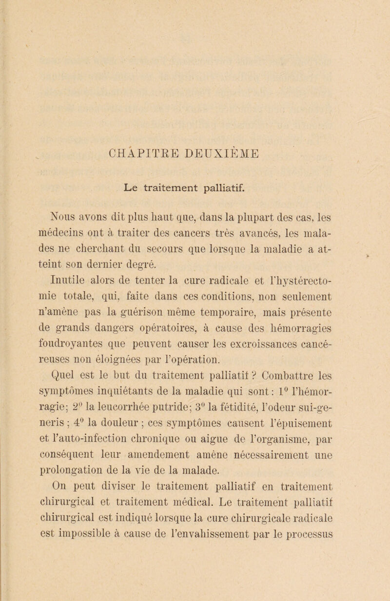 CHAPITRE DEUXIÈME Le traitement palliatif. Nous ayons dit plus haut que, clans la plupart des cas, les médecins ont à traiter des cancers très avancés, les mala¬ des ne cherchant du secours que lorsque la maladie a at¬ teint son dernier degré. Inutile alors de tenter la cure radicale et l'hystérecto- mie totale, qui, faite dans ces conditions, non seulement n’amène pas la guérison même temporaire, mais présente de grands dangers opératoires, à cause des hémorragies foudroyantes que peuvent causer les excroissances cancé¬ reuses non éloignées par l’opération. Quel est le but du traitement palliatif ? Combattre les symptômes inquiétants de la maladie qui sont : 1° l’hémor¬ ragie; 2° la leucorrhée putride; 3° la fétidité, l’odeur sui-ge- neris ; 4° la douleur ; ces symptômes causent l’épuisement et l’auto-infection chronique ou aigue de l’organisme, par conséquent leur amendement amène nécessairement une prolongation de la vie de la malade. On peut diviser le traitement palliatif en traitement chirurgical et traitement médical. Le traitement palliatif chirurgical est indiqué lorsque la cure chirurgicale radicale est impossible à cause de l’envahissement par le processus