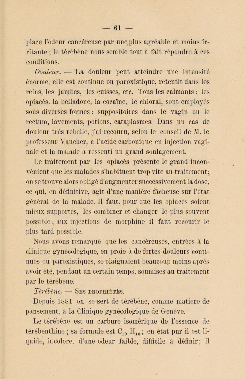 place l’odeur cancéreuse par une plus agréable et moins ir¬ ritante ; le térébène nous semble tout à fait répondre à ces conditions. Douleur. — La douleur peut atteindre une intensité énorme, elle est continue ou paroxistique, retentit dans les reins, les jambes, les cuisses, etc. Tous les calmants : les opiacés, la belladone, la cocaïne, le chloral, sont employés sous diverses formes : suppositoires dans le vagin ou le rectum, lavements, potions, cataplasmes. Dans un cas de douleur très rebelle, j’ai recouru, selon le conseil de M. le professeur Yauclier, à l’acide carbonique en injection vagi¬ nale et la malade a ressenti un grand soulagement. Le traitement par les opiacés présente le grand incon¬ vénient que les malades s’habituent trop vite au traitement; on se trouve alors obligé d’augmenter successivement la dose, ce qui, en définitive, agit d’une manière fâcheuse sur l’état général de la malade. Il faut, pour que les opiacés soient mieux supportés, les combiner et changer le plus souvent possible ; aux injections de morphine il faut recourir le plus tard possible. Nous avons remarqué que les cancéreuses, entrées à la clinique gynécologique, en proie à de fortes douleurs conti¬ nues ou paroxistiques, se plaignaient beaucoup moins après avoir été, pendant un certain temps, soumises au traitement par le térébène. Térébène. — Ses propriétés. Depuis 1881 on se sert de térébène, comme matière de pansement, à la Clinique gynécologique de Genève. Le térébène est un carbure isomérique de l’essence de térébenthine ; sa formule est C10 H16; en état pur il est li¬ quide, incolore, d’une odeur faible, difficile à définir; il