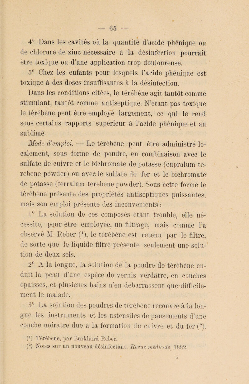 4° Dans les cavités où la quantité d’acide phénique ou de chlorure de zinc nécessaire à la désinfection pourrait être toxique ou d’une application trop douloureuse. 5° Chez les enfants pour lesquels l’acide phénique est toxique à des doses insuffisantes à la désinfection. Dans les conditions citées, le térébène agit tantôt comme stimulant, tantôt comme antiseptique. N’étant pas toxique le térébène peut être employé largement, ce qui le rend sous certains rapports supérieur à l’acide phénique et au sublimé. Mode d'emploi. — Le térébène peut être administré lo¬ calement, sous forme de poudre, en combinaison avec le sulfate de cuivre et le bichromate de potasse (cupralum te- rebene powder) ou avec le sulfate de fer et le bichromate de potasse (ferralum terebene powder). Sous cette forme le térébène présente des propriétés antiseptiques puissantes, mais son emploi présente des inconvénients : 1° La solution de ces composés étant trouble, elle né¬ cessite, pQiir être employée, un filtrage, mais comme l’a observé M. Keber (x), le térébène est retenu par le filtre, de sorte que le liquide filtré présente seulement une solu¬ tion de deux sels. 2° A la longue, la solution de la poudre de térébène en¬ duit la peau d’une espèce de vernis verdâtre, en couches épaisses, et plusieurs bains n’en débarrassent que difficile¬ ment le malade. 3° La solution des poudres de térébène recouvre à la lon¬ gue les instruments et les ustensiles de pansements d’une couche noirâtre due à la formation du cuivre et du fer (-). (x) Térébene, par Burkhard Reber. (2) Notes sur un nouveau désinfectant. Revue médicale, 1882.