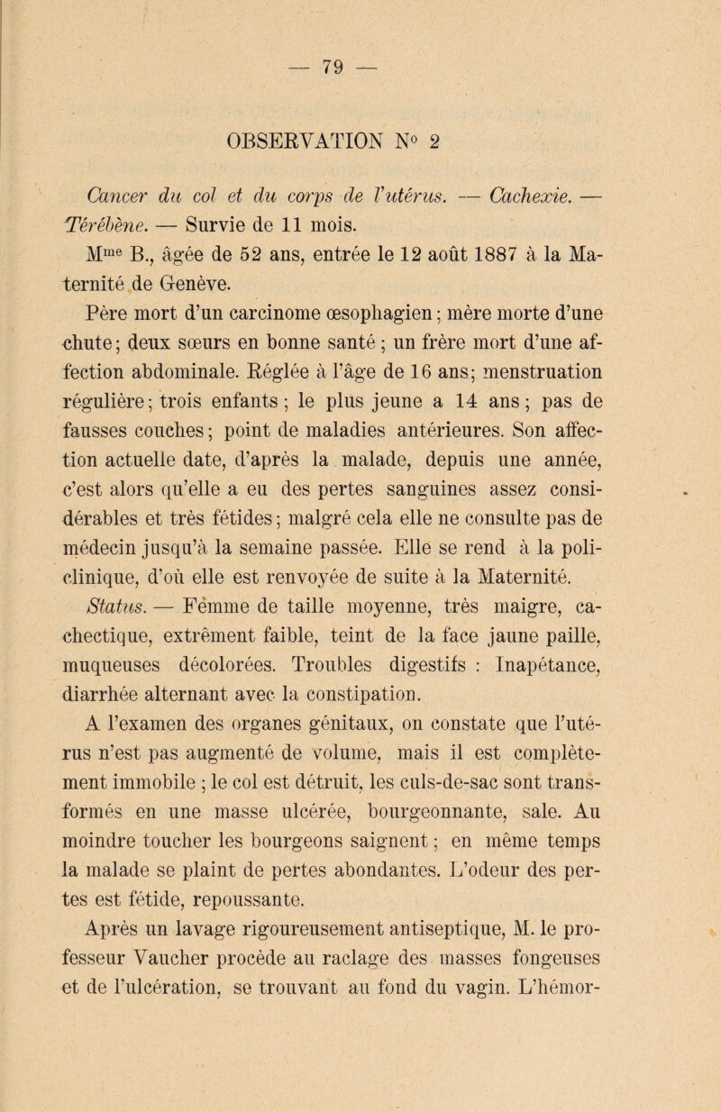 OBSERVATION N° 2 Cancer du col et du corps de Vutérus. — Cachexie. — Tëréljéne. — Survie de 11 mois. Mme B., âgée de 52 ans, entrée le 12 août 1887 à la Ma¬ ternité de Genève. Père mort d’un carcinome œsophagien ; mère morte d’une chute ; deux sœurs en bonne santé ; un frère mort d’une af¬ fection abdominale. Réglée à l’âge de 16 ans; menstruation régulière; trois enfants; le plus jeune a 14 ans; pas de fausses couches ; point de maladies antérieures. Son affec¬ tion actuelle date, d’après la malade, depuis une année, c’est alors qu’elle a eu des pertes sanguines assez consi¬ dérables et très fétides ; malgré cela elle ne consulte pas de médecin jusqu’à la semaine passée. Elle se rend à la poli¬ clinique, d’où elle est renvoyée de suite à la Maternité. Status. — Femme de taille moyenne, très maigre, ca¬ chectique, extrêment faible, teint de la face jaune paille, muqueuses décolorées. Troubles digestifs : Inapétance, diarrhée alternant avec la constipation. A l’examen des organes génitaux, on constate que l’uté¬ rus n’est pas augmenté de volume, mais il est complète¬ ment immobile ; le col est détruit, les culs-de-sac sont trans¬ formés en une masse ulcérée, bourgeonnante, sale. Au moindre toucher les bourgeons saignent ; en même temps la malade se plaint de pertes abondantes. L’odeur des per¬ tes est fétide, repoussante. Après un lavage rigoureusement antiseptique, M. le pro¬ fesseur Vaucher procède au raclage des masses fongeuses et de l’ulcération, se trouvant au fond du vagin. L’hémor-