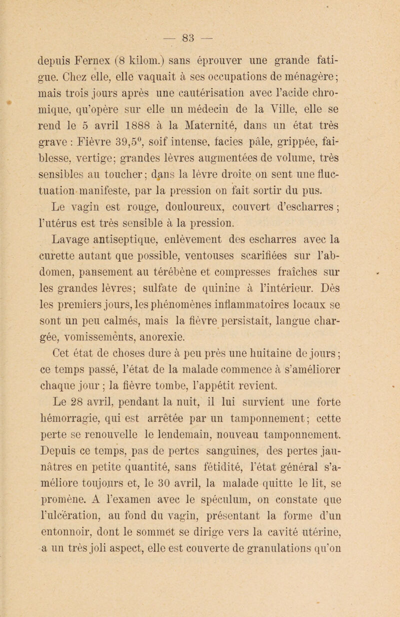 depuis Fernex (8 kilom.) sans éprouver une grande fati¬ gue. Chez elle, elle vaquait à ses occupations de ménagère ; mais trois jours après une cautérisation avec l’acide chro- mique, qu’opère sur elle un médecin de la Ville, elle se rend le 5 avril 1888 à la Maternité, dans un état très grave : Fièvre 39,5°, soif intense, faciès pâle, grippée, fai¬ blesse, vertige; grandes lèvres augmentées de volume, très sensibles au toucher ; dans la lèvre droite on sent une fluc- tuation manifeste, par la pression on fait sortir du pus. Le vagin est rouge, douloureux, couvert d’escharres ; l’utérus est très sensible à la pression. Lavage antiseptique, enlèvement des escharres avec la curette autant que possible, ventouses scarifiées sur l’ab¬ domen, pansement au térébène et compresses fraîches sur les grandes lèvres; sulfate de quinine à l’intérieur. Dès les premiers jours, les phénomènes inflammatoires locaux se sont un peu calmés, mais la fièvre persistait, langue char¬ gée, vomissements, anorexie. Cet état de choses dure à peu près une huitaine de jours; ce temps passé, l’état de la malade commence à s’améliorer chaque jour ; la fièvre tombe, l’appétit revient. Le 28 avril, pendant la nuit, il lui survient une forte hémorragie, qui est arrêtée par un tamponnement; cette perte se renouvelle le lendemain, nouveau tamponnement. Depuis ce temps, pas de pertes sanguines, des pertes jau¬ nâtres en petite quantité, sans fétidité, l’état général s’a¬ méliore toujours et, le 30 avril, la malade quitte le lit, se promène. A l’examen avec le spéculum, on constate que l’ulcération, au fond du vagin, présentant la forme d’un entonnoir, dont le sommet se dirige vers la cavité utérine, a un très joli aspect, elle est couverte de granulations qu’on