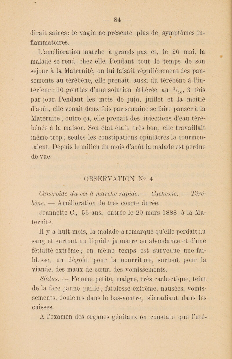 dirait saines; le vagin ne présente plus de, symptômes in¬ flammatoires. L’amélioration marche à grands pas et, le 20 mai, la malade se rend chez elle. Pendant tout le temps de son séjour à la Maternité, on lui faisait régulièrement des pan¬ sements au térébène, elle prenait aussi du térébène à l’in¬ térieur : 10 gouttes d’une solution éthérée au 1/10, 3 fois par jour. Pendant les mois de juin, juillet et la moitié d’août, elle venait deux fois par semaine se faire panser à la Maternité ; outre ça, elle prenait des injections d’eau téré- bénée à la maison. Son état était très bon, elle travaillait même trop ; seules les constipations opiniâtres la tourmen¬ taient, Depuis le milieu du mois d’août la malade est perdue de vue. OBSERVATION N° 4 Cancroïde du col à marche rapide. — Cachexie. — Téré¬ bène. — Amélioration de très courte durée. Jeannette C., 56 ans, entrée le 20 mars 1888 à la Ma¬ ternité. Il y a huit mois, la malade a remarqué qu’elle perdait du sang et surtout un liquide jaunâtre en abondance et d’une fétidité extrême ; en même temps est survenue une fai¬ blesse, un dégoût pour la nourriture, surtout pour la viande, des maux de cœur, des vomissements. Status. — Femme petite, maigre, très cachectique, teint de la face jaune paille; faiblesse extrême, nausées, vomis¬ sements, douleurs dans le bas-ventre, s’irradiant dans les cuisses. A l’examen des organes génitaux on constate que buté-