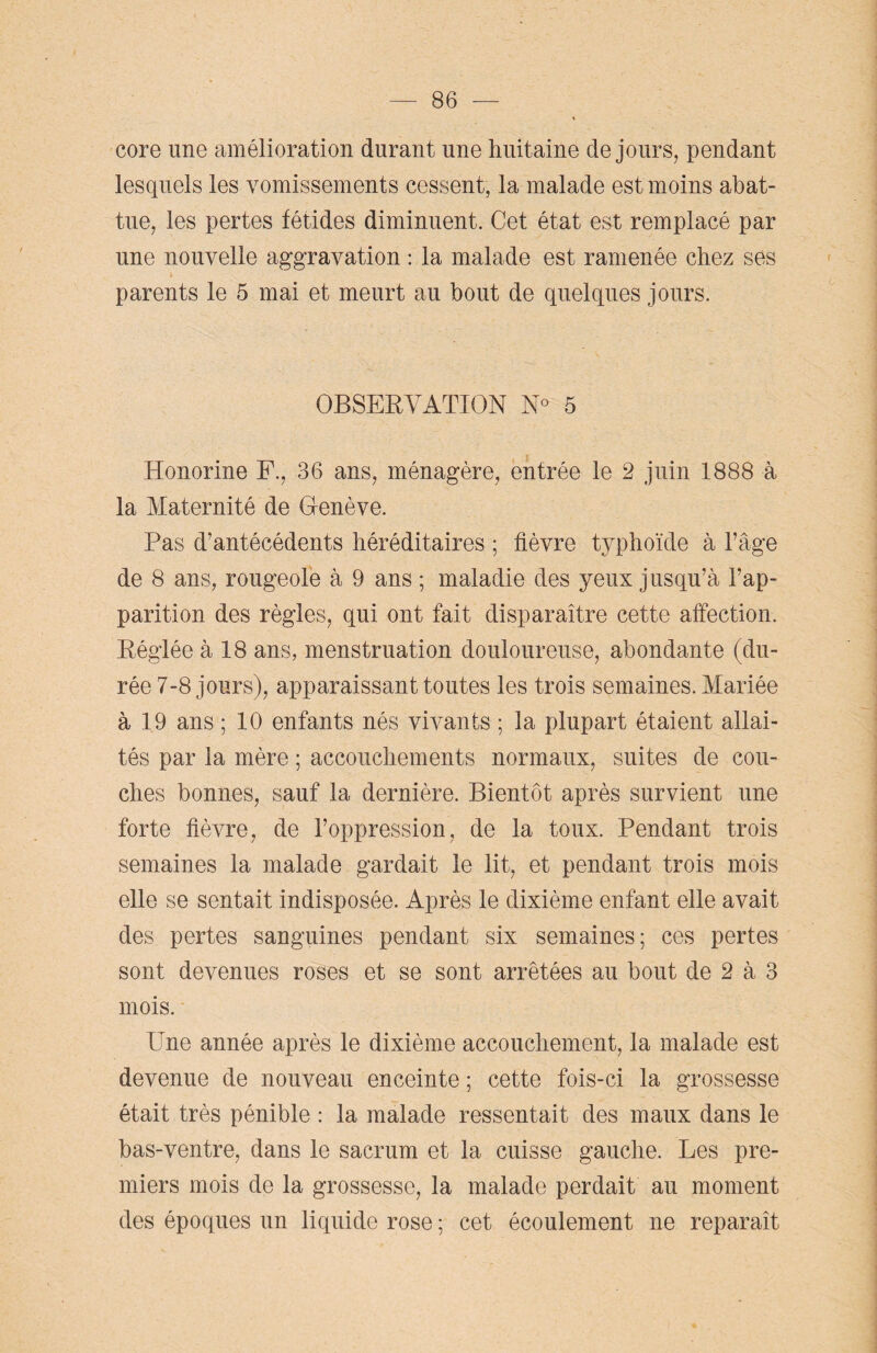 core une amélioration durant une huitaine de jours, pendant lesquels les vomissements cessent, la malade est moins abat¬ tue, les pertes fétides diminuent. Cet état est remplacé par une nouvelle aggravation : la malade est ramenée chez ses parents le 5 mai et meurt au bout de quelques jours. OBSERVATION N° 5 Honorine F., 36 ans, ménagère, entrée le 2 juin 1888 à la Maternité de Genève. Pas d’antécédents héréditaires ; fièvre typhoïde à l’âge de 8 ans, rougeole à 9 ans ; maladie des yeux jusqu’à l’ap¬ parition des règles, qui ont fait disparaître cette affection. Réglée à 18 ans, menstruation douloureuse, abondante (du¬ rée 7-8 jours), apparaissant toutes les trois semaines. Mariée à 19 ans ; 10 enfants nés vivants ; la plupart étaient allai¬ tés par la mère ; accouchements normaux, suites de cou¬ ches bonnes, sauf la dernière. Bientôt après survient une forte fièvre, de l’oppression, de la toux. Pendant trois semaines la malade gardait le lit, et pendant trois mois elle se sentait indisposée. Après le dixième enfant elle avait des pertes sanguines pendant six semaines; ces pertes sont devenues roses et se sont arrêtées au bout de 2 à 3 mois. Une année après le dixième accouchement, la malade est devenue de nouveau enceinte ; cette fois-ci la grossesse était très pénible : la malade ressentait des maux dans le bas-ventre, dans le sacrum et la cuisse gauche. Les pre¬ miers mois de la grossesse, la malade perdait au moment des époques un liquide rose ; cet écoulement ne reparaît