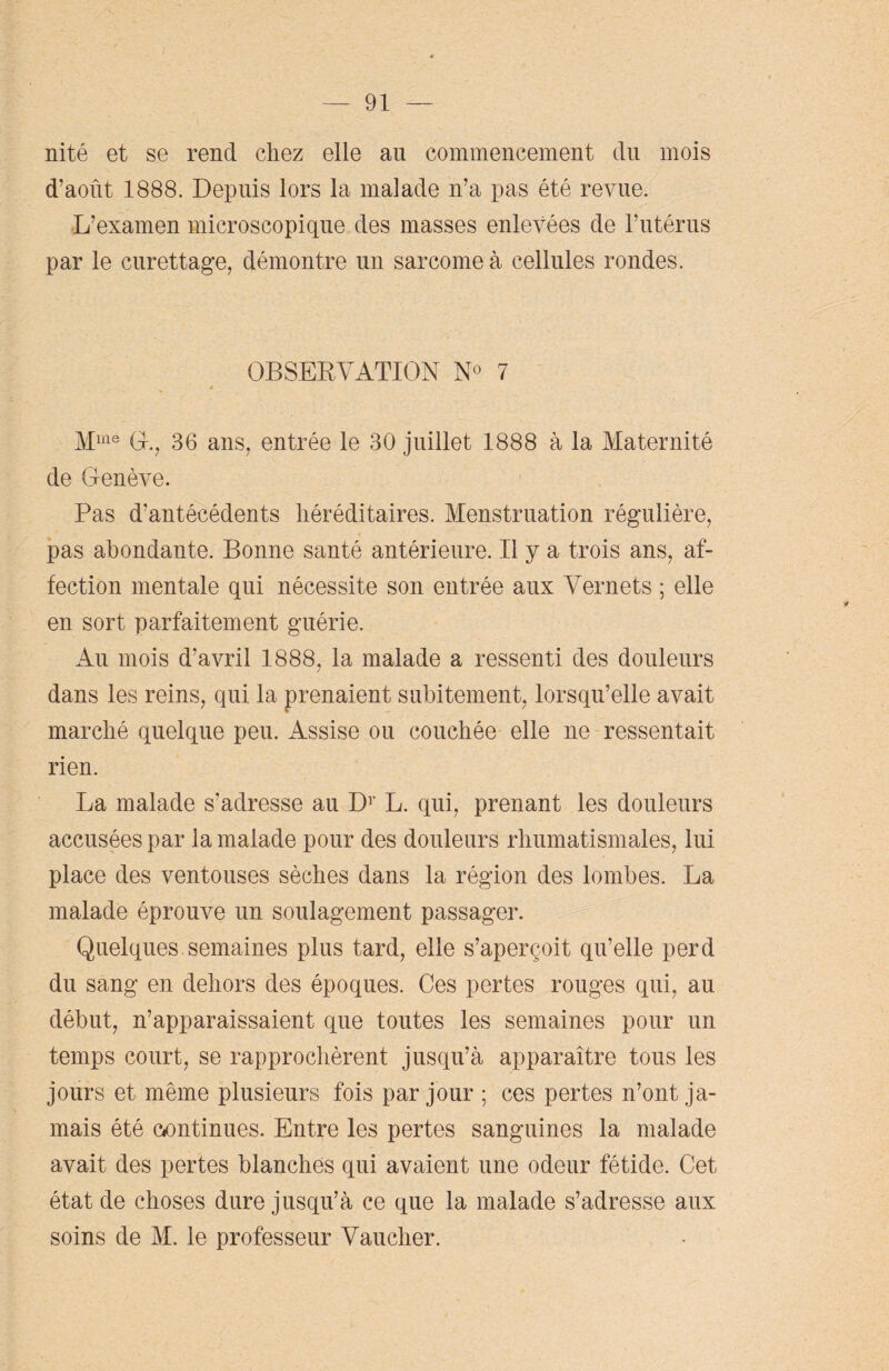 nité et se rend chez elle au commencement du mois d’août 1888. Depuis lors la malade n’a pas été revue. L’examen microscopique des masses enlevées de l’utérus par le curettage, démontre un sarcome à cellules rondes. OBSERVATION N° 7 Mme O., 36 ans, entrée le 30 juillet 1888 à la Maternité de Genève. Pas d’antécédents héréditaires. Menstruation régulière, pas abondante. Bonne santé antérieure. Il y a trois ans, af¬ fection mentale qui nécessite son entrée aux Vernets ; elle en sort parfaitement guérie. Au mois d’avril 1888, la malade a ressenti des douleurs dans les reins, qui la prenaient subitement, lorsqu’elle avait marché quelque peu. Assise ou couchée elle ne ressentait rien. La malade s’adresse au D1’ L. qui, prenant les douleurs accusées par la malade pour des douleurs rhumatismales, lui place des ventouses sèches dans la région des lombes. La malade éprouve un soulagement passager. Quelques semaines plus tard, elle s’aperçoit qu’elle perd du sang en dehors des époques. Ces pertes rouges qui, au début, n’apparaissaient que toutes les semaines pour un temps court, se rapprochèrent jusqu’à apparaître tous les jours et même plusieurs fois par jour ; ces pertes n’ont ja¬ mais été continues. Entre les pertes sanguines la malade avait des pertes blanches qui avaient une odeur fétide. Cet état de choses dure jusqu’à ce que la malade s’adresse aux soins de M. le professeur Vaucher.