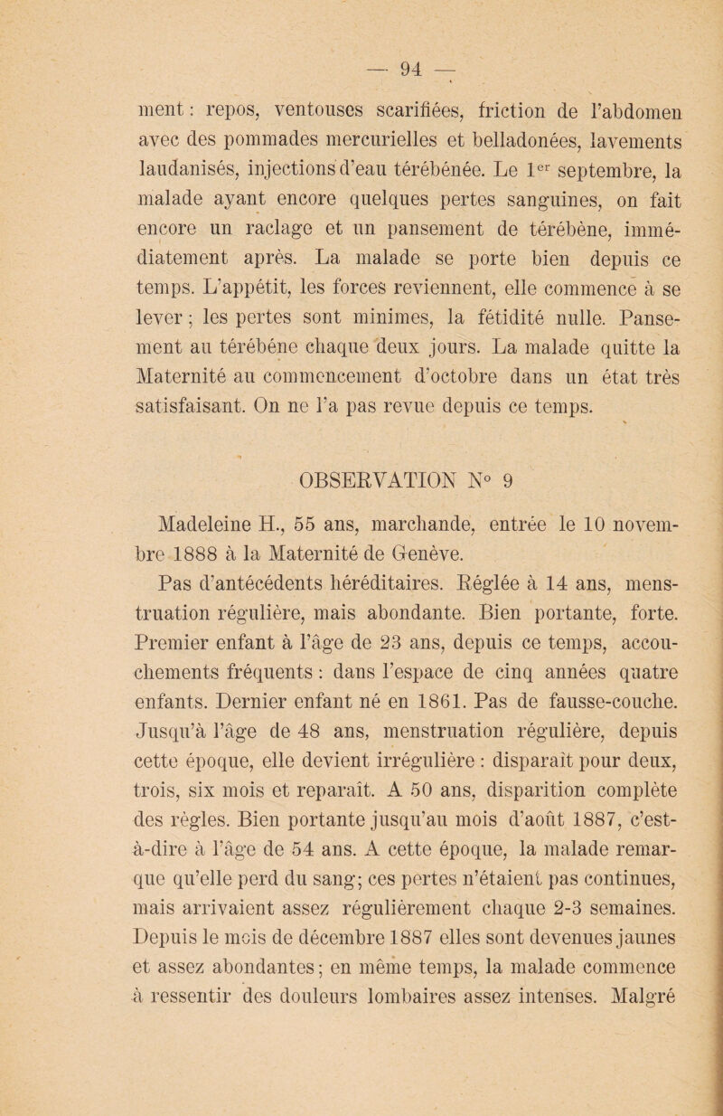 ment : repos, ventouses scarifiées, friction de l’abdomen avec des pommades mercurielles et belladonées, lavements laudanisés, injections d’eau térébénée. Le 1er septembre, la malade ayant encore quelques pertes sanguines, on fait encore un raclage et un pansement de térébène, immé¬ diatement après. La malade se porte bien depuis ce temps. L’appétit, les forces reviennent, elle commence à se lever ; les pertes sont minimes, la fétidité nulle. Panse¬ ment au térébéne chaque deux jours. La malade quitte la Maternité au commencement d’octobre dans un état très satisfaisant. On ne l’a pas revue depuis ce temps. OBSERVATION N° 9 Madeleine H., 55 ans, marchande, entrée le 10 novem¬ bre 1888 à la Maternité de Genève. Pas d’antécédents héréditaires. Réglée à 14 ans, mens¬ truation régulière, mais abondante. Bien portante, forte. Premier enfant à l’âge de 23 ans, depuis ce temps, accou¬ chements fréquents : dans l’espace de cinq années quatre enfants. Dernier enfant né en 1861. Pas de fausse-couche. Jusqu’à l’âge de 48 ans, menstruation régulière, depuis cette époque, elle devient irrégulière : disparait pour deux, trois, six mois et reparaît. A 50 ans, disparition complète des règles. Bien portante jusqu’au mois d’août 1887, c’est- à-dire à l’âge de 54 ans. A cette époque, la malade remar¬ que qu’elle perd du sang; ces pertes n’étaient pas continues, mais arrivaient assez régulièrement chaque 2-3 semaines. Depuis le mois de décembre 1887 elles sont devenues jaunes et assez abondantes ; en même temps, la malade commence à ressentir des douleurs lombaires assez intenses. Malgré