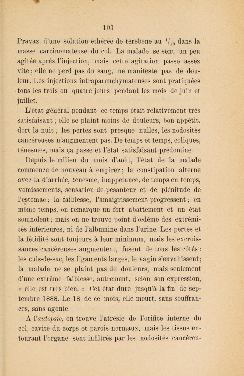 Pravaz, d’une solution éthérée de térébène au 1/10 dans la masse carcinomateuse du col. La malade se sent un peu agitée après l’injection, mais cette agitation passe assez vite ; elle ne perd pas du sang, ne manifeste pas de dou¬ leur. Les injections intraparenchymateuses sont pratiquées tous les trois ou quatre jours pendant les mois de juin et juillet. L'état général pendant ce temps était relativement très satisfaisant ; elle se plaint moins de douleurs, bon appétit, dort la nuit ; les pertes sont presque nulles, les nodosités cancéreuses n'augmentent pas. De temps et temps, coliques, ténesmes, mais ça passe et l’état satisfaisant prédomine. Depuis le milieu du mois d’août, l’état de la malade commence de nouveau à empirer ; la constipation alterne avec la diarrhée, tenesme, inappetance, de temps en temps, vomissements, sensation de pesanteur et de plénitude de l’estomac ; la faiblesse, l’amaigrissement progressent ; en même temps, on remarque un fort abattement et un état somnolent ; mais on ne trouve point d’œdème des extrémi¬ tés inférieures, ni de l’albumine dans l’urine. Les pertes et la fétidité sont toujours à leur minimum, mais les excrois¬ sances cancéreuses augmentent, fusent de tous les côtés : les culs-de-sac, les ligaments larges, le vagin s’envahissent ; la malade ne se plaint pas de douleurs, mais seulement d’une extrême faiblesse, autrement, selon son expression, « elle est très bien. » Cet état dure jusqu’à la fin de sep¬ tembre 1888. Le 18 de ce mois, elle meurt, sans souffran¬ ces, sans agonie. A Yautopsie, on trouve l’atrésie de l’orifice interne du col, cavité du corps et parois normaux, mais les tissus en¬ tourant l’organe sont infiltrés par les nodosités cancéreu-