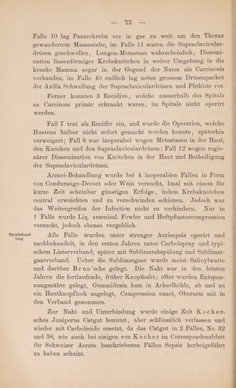Nachbehand lung — 22 — Falle 10 lag Panzerkrebs vor in gar zu weit um den Thorax gewandertem Maassstabe, im Falle 11 waren die Supraclavicular- drüsen geschwollen, Lungen-Metastase wahrscheinlich, Dissemi¬ nation linsenförmiger Krebsknötchen in weiter Umgebung in die kranke Mamma sogar in der Gegend der Nates als Carcinosis vorhanden, im Falle 40 endlich lag nebst grossem Drüsenpacket der Axilla Schwellung der Supraclaviculardrüsen und Phthisis vor. Ferner konnten 3 Kecidive, welche ausserhalb des Spitals an Carcinom primär erkrankt waren, im Spitale nicht operirt werden. Fall 7 trat als Becidiv ein, und wurde die Operation, welche Hustens halber nicht sofort gemacht werden konnte, späterhin verweigert; Fall 8 war inoperabel wegen Metastasen in der Haut, den Knochen und den Supraclaviculardrüsen; Fall 12 wegen regio¬ närer Disseinination von Knötchen in der Haut und Betheiligung der Supraclaviculardrüsen. Arznei-Behandlung wurde bei 4 inoperablen Fällen in Form von Condurango-Decoct oder Wein versucht, lmal mit einem für kurze Zeit scheinbar günstigen Erfolge, indem Krebsknötchen central erweichten und zu verschwinden schienen. Jedoch war das Weitergreifen der Infection nicht zu verhindern. Nur in 1 Falle wurde Liq. arsenisal. Fowler und Heftpflastercompression versucht, jedoch ebenso vergeblich. Alle Fälle wurden unter strenger Antisepsis operirt und nachbehandelt, in den ersten Jahren unter Carbolspray und typi¬ schem Listerverband, später mit Sublimatabspülung und Sublimat¬ gazeverband. Ueber die Sublimatgaze wurde meist Salicylwatte und darüber Brun’sche gelegt. Die Naht war in den letzten Jahren die fortlaufende, früher Knopfnaht; öfter wurden Entspan¬ nungsnähte gelegt, Gummidrain kam in Achselhöhle, ab und zu ein Hautknopfloch angelegt, Compression exact, Oberarm mit in den Verband genommen. Zur Naht und Unterbindung wurde einige Zeit Kocher- sches Juniperus Catgut benutzt, aber schliesslich verlassen und wieder mit Carbolseide ersetzt, da das Catgut in 2 Fällen, Nr. 32 und 38, wie auch bei einigen von Kocher im Correspondenzldatt für Schweizer Aerzte beschriebenen Fällen Sepsis herbeigeführt zu haben scheint.