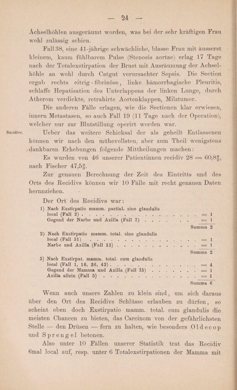 — M — Recidive. Achselhöhlen ausgeräumt worden, was bei der sehr kräftigen Trau wohl zulässig schien. Fall 38, eine 41-jährige schwächliche, blasse Frau mit äusserst kleinem, kaum fühlbarem Pulse (Stenosis aortae) erlag 17 Tage nach der Totalexstirpation der Brust mit Ausräumung der Achsel¬ höhle an wohl durch Catgut verursachter Sepsis. Die Section ergab rechts eitrig - fibrinöse, linke hämorrhagische Pleuritis, schlaffe Hepatisation des Unterlappens der linken Lunge, durch Atherom verdickte, retrahirte Aortenklappen, Milztumor. Die anderen Fälle erlagen, wie die Sectionen klar erwiesen, innern Metastasen, so auch Fall 19 (11 Tage nach der Operation), welcher nur zur Blutstillung operirt worden war. Ueber das weitere Schicksal der als geheilt Entlassenen können wir nach den mühevollsten, aber zum Theil wenigstens dankbaren Erhebungen folgende Mittheilungen machen: Es wurden von 46 unserer Patientinnen recidiv 28 — 60,8-J, nach Fischer 47,5-J. Zur genauen Berechnung der Zeit des Eintritts und des Orts des Becidivs können wir 10 Fälle mit recht genauen Daten hernnziehen. Der Ort des Becidivs war: 1) Nach Exstirpatio mamm. partial, sine glandulis local (Fall 2).= 1 Gegend der Narbe und Axilla (F'all 7) . . . . == 1 Summa 2 2) Nach Exstirpatio mamm. total, sine glandulis local (Fall 31) .= 1 Narbe und Axilla (Fall 13).. . . . = 1 Summa 2 3) Nach Exstirpat. mamm. total, cum glandulis local (Fall 1, 16, 36, 42) ..=4 Gegend der Mamma und Axilla (Fall 15).= 1 Axilla allein (Fall 5).. 1 Summa 6 Wenn auch unsere Zahlen zu klein sind, um sich daraus über den Ort des Becidivs Schlüsse erlauben zu dürfen, so scheint eben doch Exstirpatio mamm. total, cum glandulis die meisten Chancen zu bieten, das Carcinom von der gefährlichsten Stelle — den Drüsen — fern zu halten, wie besonders 01 d e c o p und Sprengel betonen. Also unter 10 Fällen unserer Statistik trat das Becidiv