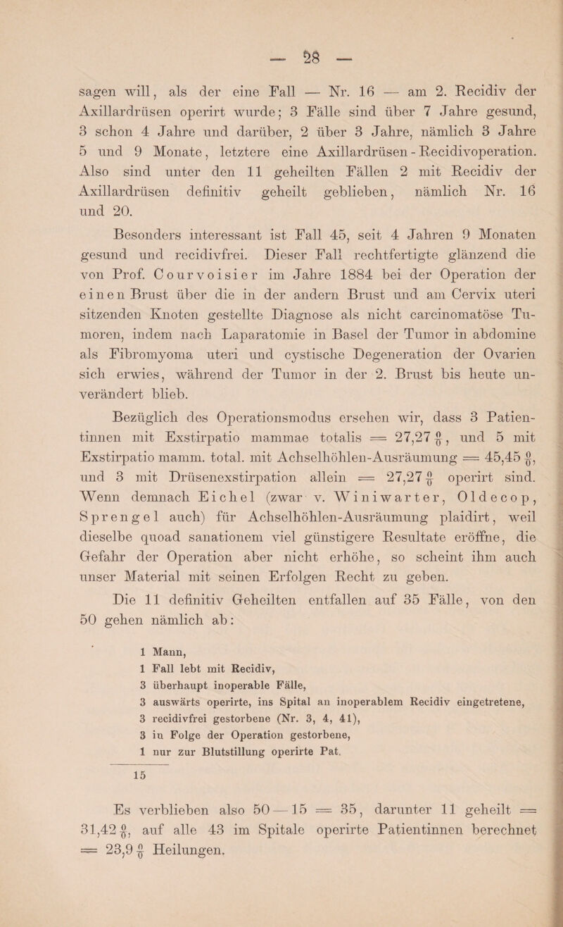 sagen will, als der eine Fall — Nr. 16 — am 2. Recidiv der Axillardrüsen operirt wurde; 3 Fälle sind über 7 Jalire gesund, 3 schon 4 Jahre und darüber, 2 über 3 Jahre, nämlich 3 Jahre 5 und 9 Monate, letztere eine Axillardrüsen - Recidivoperation. Also sind unter den 11 geheilten Fällen 2 mit Recidiv der Axillardrüsen definitiv geheilt geblieben, nämlich Nr. 16 und 20. Besonders interessant ist Fall 45, seit 4 Jahren 9 Monaten gesund und recidivfrei. Dieser Fall rechtfertigte glänzend die von Prof. Courvoisier im Jahre 1884 bei der Operation der einen Brust über die in der andern Brust und am Cervix uteri sitzenden Knoten gestellte Diagnose als nicht carcinomatöse Tu¬ moren, indem nach Laparatomie in Basel der Tumor in abdomine als Fibromyoma uteri und cystische Degeneration der Ovarien sich erwies, während der Tumor in der 2. Brust bis heute un¬ verändert blieb. Bezüglich des Operationsmodus ersehen wir, dass 3 Patien¬ tinnen mit Exstirpatio mammae totalis — 27,27-j}, und 5 mit Exstirpatio mamm. total, mit Achselhöhlen-Ausräumung — 45,45 und 3 mit Drüsenexstirpation allein = 27,27 -j} operirt sind. Wenn demnach Eichel (zwar v. Winiwarter, Oldecop, Sprengel auch) für Achselhöhlen-Ausräumung plaidirt, weil dieselbe quoad sanationem viel günstigere Resultate eröffne, die Gefahr der Operation aber nicht erhöhe, so scheint ihm auch unser Material mit seinen Erfolgen Recht zu geben. Die 11 definitiv Geheilten entfallen auf 35 Fälle, von den 50 gehen nämlich ab: 1 Mann, 1 Fall lebt mit Recidiv, 3 überhaupt inoperable Fälle, 3 auswärts operirte, ins Spital an inoperablem Recidiv eingetretene, 3 recidivfrei gestorbene (Nr. 3, 4, 41), 3 in Folge der Operation gestorbene, 1 nur zur Blutstillung operirte Pat.. 15 Es verblieben also 50 —15 = 35, darunter 11 geheilt = 31,42$, auf alle 43 im Spitale operirte Patientinnen berechnet = 23,9 $ Heilungen,