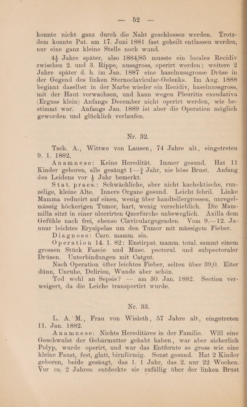 konnte nicht ganz durch die Naht geschlossen werden. Trotz¬ dem konnte Pat. am 17. Juni 1881 fast geheilt entlassen werden, nur eine ganz kleine Stelle noch wund. 4-|- Jahre später, also 1884/85 musste ein locales Kecidiv zwischen 2. und 3. Kippe, nussgross, operirt werden; weitere 2 Jahre später d. h. im Jan. 1887 eine haselnussgrosse Drüse in der Gegend des linken Sternoclavicular-Gelenks. Im Aug. 1888 beginnt daselbst in der Narbe wieder ein Kecidiv, haselnussgross, mit der Haut verwachsen, und kann wegen Pleuritis exsudativa (Erguss klein) Anfangs December nicht operirt werden, wie be¬ stimmt war. Anfangs Jan. 1889 ist aber die Operation möglich geworden und glücklich verlaufen. Tsch. A., Wittwe von Lausen, 74 Jahre alt, eingetreten 9. 1. 1882. Anamnese: Keine Heredität. Immer gesund. Hat 11 Kinder geboren, alle gesäugt 1—J Jahr, nie böse Brust. Anfang des Leidens vor \ Jahr bemerkt. S tat. praes.: Schwächliche, aber nicht kachektische, run¬ zelige, kleine Alte. Innere Organe gesund. Leicht febril. Linke Mamma reducirt auf einen, wenig über handtellergrossen, unregel¬ mässig höckerigen Tumor, hart, wenig verschieblich. Die Mam- milla sitzt in einer ulcerirten Querfurche unbeweglich. Axilla dem Gefühle nach frei, ebenso Claviculargegenden. Vom 9.—12. Ja¬ nuar leichtes Erysipelas um den Tumor mit mässigem Eieber. Diagnose: Care. mamm. sin. Operation 14. 1. 82: Exstirpat. mamm. total, samrnt einem grossen Stück Eascie und Muse, pectoral. und subpectoraler Drüsen. Unterbindungen mit Catgut. Nach Operation öfter leichtes Eieber, selten über 39,0. Eiter dünn, Unruhe, Delirien, Wunde aber schön. Tod wohl an Sepsis? — am 30. Jan. 1882. Section ver¬ weigert, da die Leiche transportirt wurde. Nr. 33. L. A. M., Frau von Wisleth, 57 Jahre alt, eingetreten 11. Jan. 1882. Anamnese: Nichts Hereditäres in der Familie. Will eine Geschwulst der Gebärmutter gehabt haben, war aber sicherlich Polyp, wurde operirt, und war das Entfernte so gross wie eine kleine Faust, fest, glatt, bimförmig. Sonst gesund. Hat 2 Kinder geboren, beide gesäugt, das 1. 1 Jahr, das 2. nur 22 Wochen. Vor ca. 2 Jahren entdeckte sie zufällig über der linken Brust