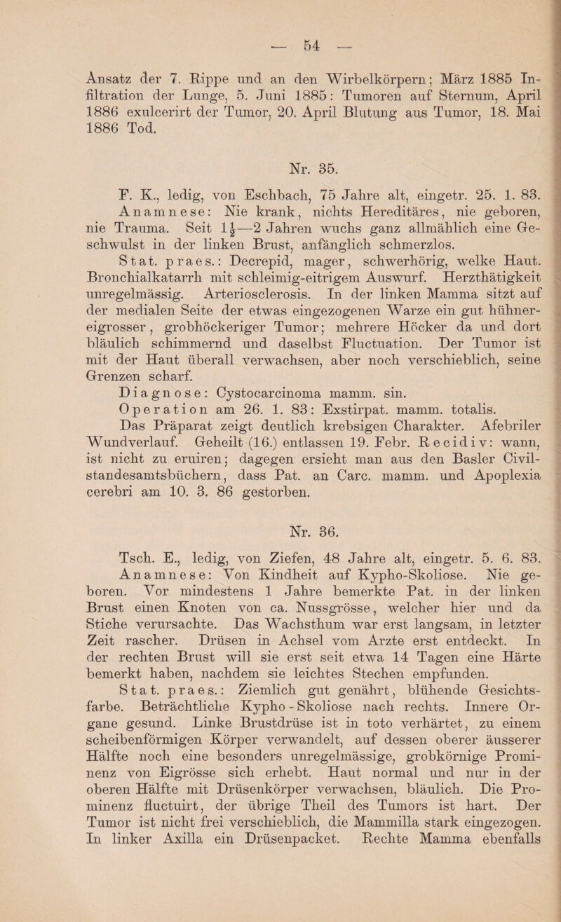 Ansatz der 7. Rippe und an den Wirbelkörpern; März 1885 In¬ filtration der Lunge, 5. Juni 1885: Tumoren auf Sternum, April 1886 exulcerirt der Tumor, 20. April Blutung aus Tumor, 18. Mai 1886 Tod. Nr. 35. F. K., ledig, von Eschbacli, 75 Jahre alt, eingetr. 25. 1. 83. Anamnese: Nie krank, nichts Hereditäres, nie geboren, nie Trauma. Seit 1|—2 Jahren wuchs ganz allmählich eine Ge¬ schwulst in der linken Brust, anfänglich schmerzlos. S t a t. praes.: Decrepid, mager, schwerhörig, welke Haut. Bronchialkatarrh mit schleimig-eitrigem Auswurf. Herzthätigkeit unregelmässig. Arteriosclerosis. In der linken Mamma sitzt auf der medialen Seite der etwas eingezogenen Warze ein gut hühner¬ eigrosser , grobhöckeriger Tumor; mehrere Höcker da und dort bläulich schimmernd und daselbst Fluctuation. Der Tumor ist mit der Haut überall verwachsen, aber noch verschieblich, seine Grenzen scharf. Diagnose: Cystocarcinoma mamm. sin. Operation am 26. 1. 83: Exstirpat. mamm. totalis. Das Präparat zeigt deutlich krebsigen Charakter. Afebriler Wundverlauf. Geheilt (16.) entlassen 19. Febr. Recidiv: wann, ist nicht zu eruiren; dagegen ersieht man aus den Basler Civil- standesamtsbüchern, dass Pat. an Care. mamm. und Apoplexia cerebri am 10. 3. 86 gestorben. Nr. 36. Tsch. E., ledig, von Ziefen, 48 Jahre alt, eingetr. 5. 6. 83. Anamnese: Von Kindheit auf Kypho-Skoliose. Nie ge¬ boren. Vor mindestens 1 Jahre bemerkte Pat. in der linken Brust einen Knoten von ca. Nussgrösse, welcher hier und da Stiche verursachte. Das Wachsthum war erst langsam, in letzter Zeit rascher. Drüsen in Achsel vom Arzte erst entdeckt. In der rechten Brust will sie erst seit etwa 14 Tagen eine Härte bemerkt haben, nachdem sie leichtes Stechen empfunden. Stat. praes.: Ziemlich gut genährt, blühende Gesichts¬ farbe. Beträchtliche Kypho - Skoliose nach rechts. Innere Or¬ gane gesund. Linke Brustdrüse ist in toto verhärtet, zu einem scheibenförmigen Körper verwandelt, auf dessen oberer äusserer Hälfte noch eine besonders unregelmässige, grobkörnige Promi¬ nenz von Eigrösse sich erhebt. Haut normal und nur in der oberen Hälfte mit Drüsenkörper verwachsen, bläulich. Die Pro¬ minenz fluctuirt, der übrige Theil des Tumors ist hart. Der Tumor ist nicht frei verschieblich, die Mammilla stark eingezogen. In linker Axilla ein Drüsenpacket. Rechte Mamma ebenfalls