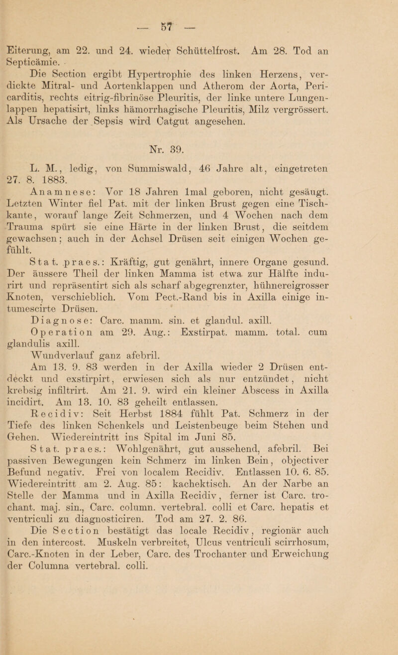 Septicämie. Die Section ergibt Hypertrophie des linken Herzens, ver¬ dickte Mitral- und Aortenklappen und Atherom der Aorta, Peri- carditis, rechts eitrig-fibrinöse Pleuritis, der linke untere Lungen¬ lappen hepatisirt, links hämorrhagische Pleuritis, Milz vergrössert. Als Ursache der Sepsis wird Catgut angesehen. Nr. 39. L. M., ledig, von Summiswald, 46 Jahre alt, eingetreten 27. 8. 1883. Anamnese: Vor 18 Jahren lmal geboren, nicht gesäugt. Letzten Winter fiel Pat. mit der linken Brust gegen eine Tisch¬ kante, worauf lange Zeit Schmerzen, und 4 Wochen nach dem Trauma spürt sie eine Härte in der linken Brust, die seitdem gewachsen; auch in der Achsel Drüsen seit einigen Wochen ge¬ fühlt. S t a t. p r a e s.: Kräftig, gut genährt, innere Organe gesund. Der äussere Theil der linken Mamma ist etwa zur Hälfte indu- rirt und repräsentirt sich als scharf abgegrenzter, hühnereigrosser Knoten, verschieblich. Vom Pect.-Band bis in Axilla einige in- tumescirte Drüsen. Diagnose: Care. mamm. sin. et glandul. axill. Operation am 29. Aug.: Exstirpat. mamm. total, cum glandulis axill. Wundverlauf ganz afebril. Am 13. 9. 83 werden in der Axilla wieder 2 Drüsen ent¬ deckt und exstirpirt, erwiesen sich als nur entzündet, nicht krebsig infiltrirt. Am 21. 9. wird ein kleiner Abscess in Axilla incidirt. Am 13. 10. 83 geheilt entlassen. Recidiv: Seit Herbst 1884 fühlt Pat. Schmerz in der Tiefe des linken Schenkels und Leistenbeuge beim Stehen und Gehen. Wiedereintritt ins Spital im Juni 85. Stat. praes.: Wohlgenährt, gut aussehend, afebril. Bei passiven Bewegungen kein Schmerz im linken Bein, objectiver Befund negativ. Frei von localem Recidiv. Entlassen 10. 6. 85. Wiedereintritt am 2. Aug. 85: kachektisch. An der Narbe an Stelle der Mamma und in Axilla Recidiv, ferner ist Care, tro- chant. maj. sin., Care, column. vertebral, colli et Care, hepatis et ventriculi zu diagnosticiren. Tod am 27. 2. 86. Die Section bestätigt das locale Recidiv, regionär auch in den intercost. Muskeln verbreitet, Ulcus ventriculi scirrhosum, Carc.-Knoten in der Leber, Care, des Trochanter und Erweichung der Columna vertebral, colli.