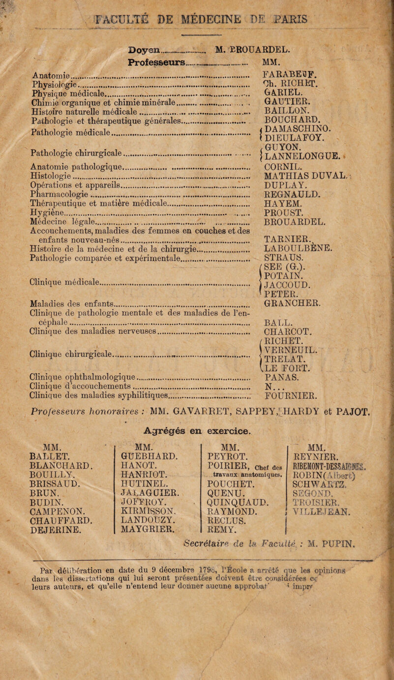 FACULTE DE MÉDECINE DE PARIS Doyen... M. BROUARDEL. Professeurs..... MM. Anatomie... FARABEOF. Physiologie.,.*. Ch. RICHET. Physique médicale.... GARIEL. Chimie organique et chimie minérale.. . GAUTIER. Histoire naturelle médicale...... BAILLON. Pathologie et thérapeutique générales.. BOUCHARD. Pathologie médicale. { DIEULAFOY°* Pathologie chirurgicale.. . j LANNELONGUE. Anatomie pathologique. CORNIL. Histologie... MATHIAS DU VAL, - Opérations et appareils... DU PLAY. Pharmacologie .. REGNAULD. Thérapeutique et matière médicale... HAYEM. Hygiène.... . PROU ST. Médecine légale...,.......... BROUARDEL. Accouchements, maladies des femmes en couches et des enfants nouveau-nés... TARNIER.^ Histoire de la médecine et de la chirurgie... LABOULBÈNE. Pathologie comparée et expérimentale.... STRAUS. /SEE (G.). nr • , j. i i POTAIN. Ulmique medicale... \ JACCOUD * PETER. Maladies des enfants.«.„. GRANCHER. Clinique de pathologie mentale et des maladies de l’en¬ céphale ...... BALL. Clinique des maladies nerveuses... CHARCOT. / RICHET. Clinique chirurgicale...„. I TRELAT VLE FORT. Clinique ophthalmologique... PANAS. Clinique d’accouchements. N... Clinique des maladies syphilitiques.... .............. FOURNIER. Professeurs honoraires : MM. GAVARRET, SAPPEY,’.HARDY et PAJOT. k- Agrégés en exercice. MM. REYNIER. RffiEMONT-hESSÀMES. ROBIN (Albert) SCHWARTZ. ' SEGOND. TROISIER. VILLEJEAN. Secrétaire de la Faculté : M. PUPIN. MM. MM. MM. BALLET. GUEBHARD. PEYROT. BLANCHARD. HANOT. POIRIER, Chef des BOUILLY. HANRIOT. travaux anatomiques. BRISSAUD. HUTINEL. POUCHET. BRUN. JALAGUIER. QUENU. BUDIN. JOFFROY. QUINQUAUD. CAMPENON. KIRMIBSON. RAYMOND. j CHAUFFARD. LANDOUZY. RECLUS. DEJERINE. MAYGRIER. REMY. Par délibération en date du 9 décembre 17SS, l’Ecole a arrêté que les opinions dans les dissertations qui lui seront présentées doivent être considérées ce leurs auteurs, et qu’elle n’entend leur donner aucune approhaf * imprr
