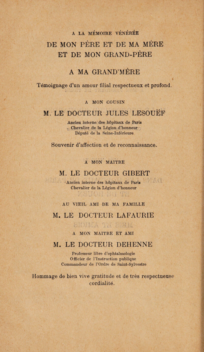 A LA MÉMOIRE VENEREE DE MON PÈRE ET DE MA MÈRE ET DE MON GRAND-PÈRE A MA GRAND’MÈRE Témoignage d’un amour filial respectueux et profond. ù ■ .u, ..... -a ... , J . A MON COUSIN M. LE DOCTEUR JULES LESOUËF Ancien interne des hôpitaux de Paris Chevalier de la Légion d’honneur Député de la Seine-Inférieure Souvenir d’affection et de reconnaissance. A MON MAITRE M. LE DOCTEUR GIBERT ' ;  ; P' / ■ ; ! Ancien interne des hôpitaux de Paris Chevalier de la Légion d’honneur ’ ' '/ • - i . . > • AU VIEIL AMI DE MA FAMILLE M. LE DOCTEUR LAFAURIE t , 1 t- r-  f. ■ • ■ V.i ■: • G,,' 1, v - P'i.k.ii- A MON MAITRE ET AMI M. LE DOCTEUR DEHENNE Professeur libre d’ophtalmologie Officiér de l’Instruction publique Commandeur de l’Ordre de Saint-Sylvestre Hommage de bien vive gratitude et de très respectueuse cordialité.