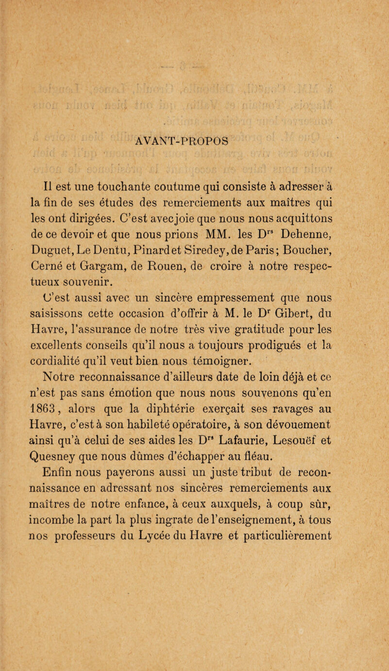 AVANT-PROPOS Il est une touchante coutume qui consiste à adresser à la fin de ses études des remerciements aux maîtres qui les ont dirigées. C’est avecjoie que nous nous acquittons de ce devoir et que nous prions MM. les Drs Dehenne, Duguet, Le Dentu, Pinard et Siredey, de Paris ; Boucher, Cerné et Gargam, de Rouen, de croire à notre respec¬ tueux souvenir. C’est aussi avec un sincère empressement que nous saisissons cette occasion d’offrir à M. le Dr Gibert, du Havre, l’assurance de notre très vive gratitude pour les excellents conseils qu’il nous a toujours prodigués et la cordialité qu’il veut bien nous témoigner. Notre reconnaissance d’ailleurs date de loin déjà et ce n’est pas sans émotion que nous nous souvenons qu’en 1863, alors que la diphtérie exerçait ses ravages au Havre, c’est à son habileté opératoire, à son dévouement ainsi qu’à celui de ses aides les Drs Lafaurie, Lesouëf et Quesney que nous dûmes d’échapper au fléau. Enfin nous payerons aussi un juste tribut de recon¬ naissance en adressant nos sincères remerciements aux maîtres de notre enfance, à ceux auxquels, à coup sûr, incombe la part la plus ingrate de l’enseignement, à tous nos professeurs du Lycée du Havre et particulièrement