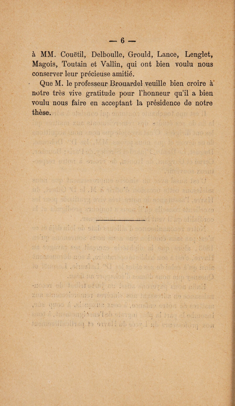 — 6 — à MM. Couëtil, Delboulle, Grould, Lance, Lenglet, Magois, Toutain et Vallin, qui ont bien voulu nous conserver leur précieuse amitié. Que M. le professeur Brouardel veuille bien croire a notre très vive gratitude pour l’honneur qu’il a bien voulu nous faire en acceptant la présidence de notre thèse.