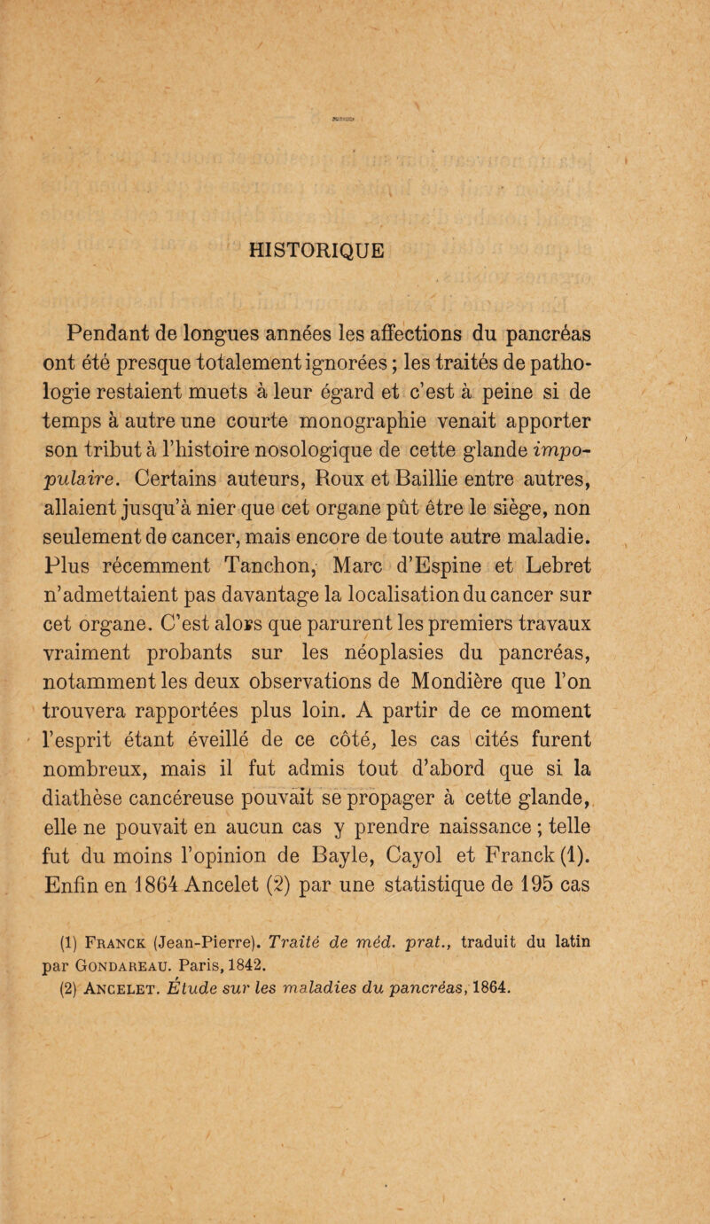 HISTORIQUE Pendant de longues années les affections du pancréas ont été presque totalement ignorées ; les traités de patho¬ logie restaient muets à leur égard et c’est à peine si de temps à autre une courte monographie venait apporter son tribut à l’histoire nosologique de cette glande impo¬ pulaire. Certains auteurs, Roux et Baillie entre autres, allaient jusqu’à nier que cet organe pût être le siège, non seulement de cancer, mais encore de toute autre maladie. Plus récemment Tanchon, Marc d’Espine et Lebret n’admettaient pas davantage la localisation du cancer sur cet organe. C’est alors que parurent les premiers travaux vraiment probants sur les néoplasies du pancréas, notamment les deux observations de Mondière que l’on trouvera rapportées plus loin. A partir de ce moment l’esprit étant éveillé de ce côté, les cas cités furent nombreux, mais il fut admis tout d’abord que si la diathèse cancéreuse pouvait se propager à cette glande, elle ne pouvait en aucun cas y prendre naissance ; telle fut du moins l’opinion de Bayle, Cayol et Franck (1). Enfin en 1864 Ancelet (2) par une statistique de 195 cas (1) Franck (Jean-Pierre). Traité de méd. prat., traduit du latin par Gondareau. Paris, 1842. (2) Ancelet. Etude sur les maladies du pancréas, 1864.