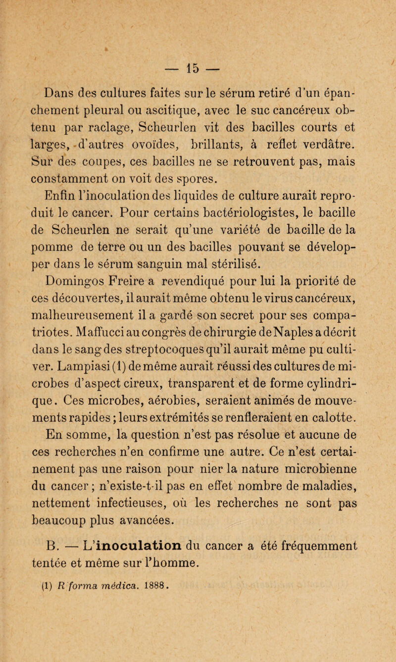 Dans des cultures faites sur le sérum retiré dun épan¬ chement pleural ou ascitique, avec le suc cancéreux ob¬ tenu par raclage, Scheurlen vit des bacilles courts et larges, d’autres ovoïdes, brillants, à reflet verdâtre. Sur des coupes, ces bacilles ne se retrouvent pas, mais constamment on voit des spores. Enfin l’inoculation des liquides de culture aurait repro¬ duit le cancer. Pour certains bactériologistes, le bacille de Scheurlen ne serait qu’une variété de bacille de la pomme de terre ou un des bacilles pouvant se dévelop¬ per dans le sérum sanguin mal stérilisé. Domingos Freire a revendiqué pour lui la priorité de ces découvertes, il aurait même obtenu le virus cancéreux, malheureusement il a gardé son secret pour ses compa¬ triotes. Maffucci au congrès de chirurgie deNaples a décrit dans le sang des streptocoques qu’il aurait même pu culti¬ ver. Lampiasi (1) de même aurait réussi des cultures de mi¬ crobes d’aspect cireux, transparent et de forme cylindri¬ que. Ces microbes, aérobies, seraient animés de mouve¬ ments rapides ; leurs extrémités se renfleraient en calotte. En somme, la question n’est pas résolue et aucune de ces recherches n’en confirme une autre. Ce n’est certai¬ nement pas une raison pour nier la nature microbienne du cancer; n’existe-t-il pas en effet nombre de maladies, nettement infectieuses, où les recherches ne sont pas beaucoup plus avancées. B. — L’inoculation du cancer a été fréquemment tentée et même sur l'homme. (1) R forma médica. 1888.