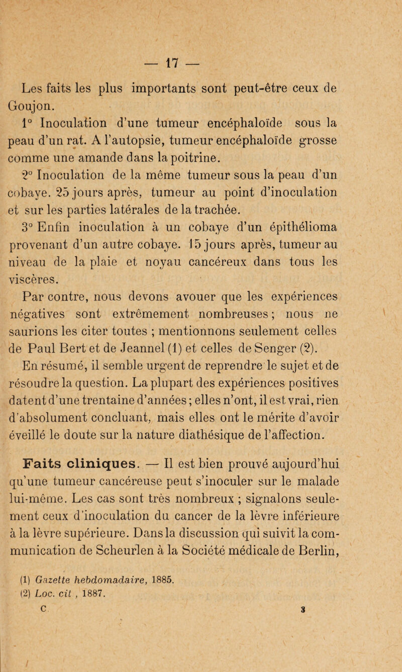 Les faits les plus importants sont peut-être ceux de Goujon. 1° Inoculation d’une tumeur encéphaloïde sous la peau d’un rat. A l’autopsie, tumeur encéphaloïde grosse comme une amande dans la poitrine. 2° Inoculation de la même tumeur sous la peau d’un cobaye. 25 jours après, tumeur au point d’inoculation et sur les parties latérales de la trachée. 3° Enfin inoculation à un cobaye d’un épithélioma provenant d’un autre cobaye. 15 jours après, tumeur au niveau de la plaie et noyau cancéreux dans tous les viscères. Par contre, nous devons avouer que les expériences négatives sont extrêmement nombreuses ; nous ne saurions les citer toutes ; mentionnons seulement celles de Paul Bert et de Jeannel (1) et celles de Senger (2). En résumé, il semble urgent de reprendre le sujet et de résoudre la question. La plupart des expériences positives datent d’une trentaine d’années ; elles n’ont, il est vrai, rien d’absolument concluant, mais elles ont le mérite d’avoir éveillé le doute sur la nature diathésique de l’affection. Faits cliniques. — Il est bien prouvé aujourd’hui qu’une tumeur cancéreuse peut s’inoculer sur le malade lui-même. Les cas sont très nombreux ; signalons seule¬ ment ceux d’inoculation du cancer de la lèvre inférieure à la lèvre supérieure. Dans la discussion qui suivit la com¬ munication de Scheurlen à la Société médicale de Berlin, (1) Gazette hebdomadaire, 1885. (2) Loc. cit , 1887. C 3