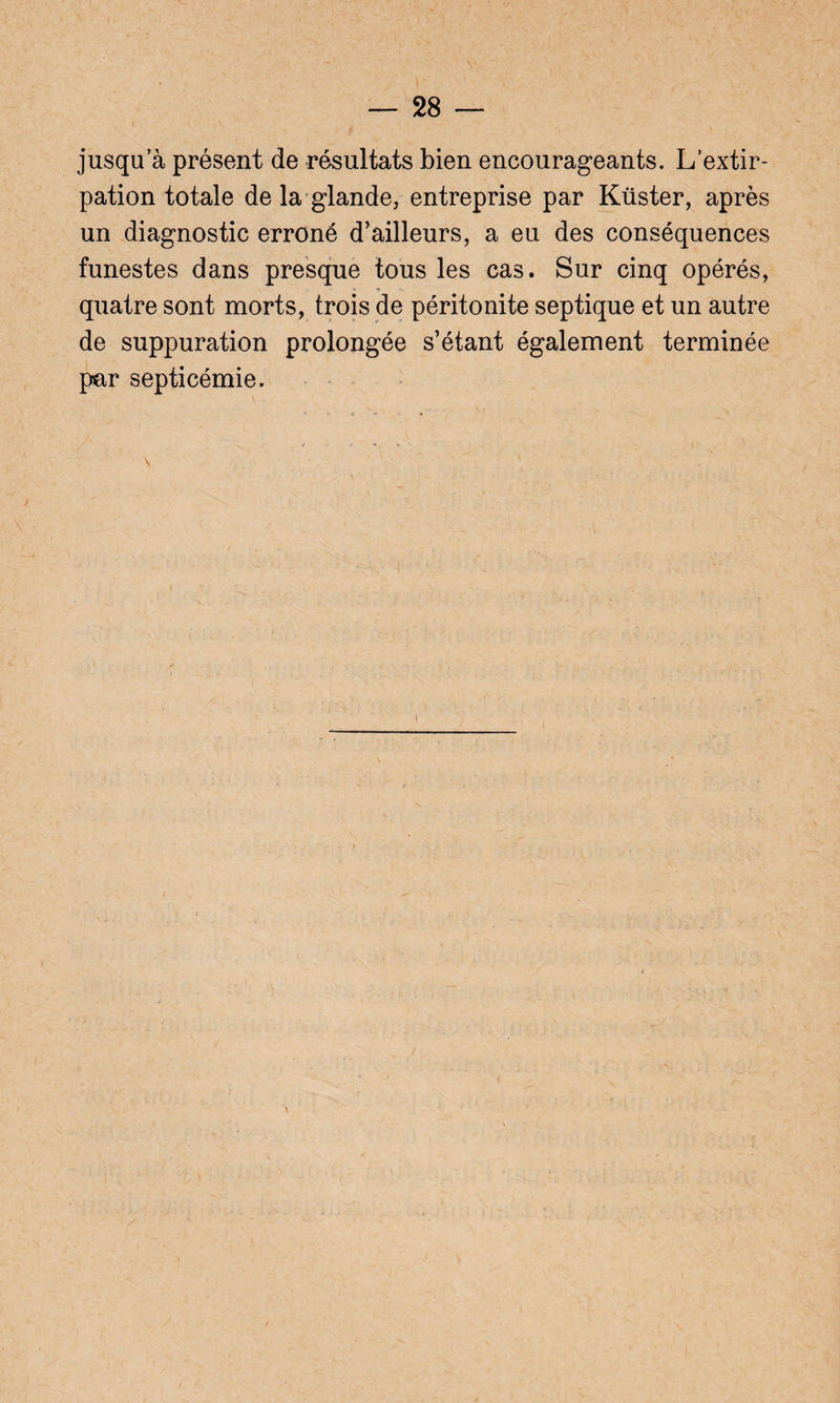 jusqu a présent de résultats bien encourageants. L’extir¬ pation totale de la glande, entreprise par Küster, après un diagnostic erroné d’ailleurs, a eu des conséquences funestes dans presque tous les cas. Sur cinq opérés, quatre sont morts, trois de péritonite septique et un autre de suppuration prolongée s’étant également terminée par septicémie. \  ' • ' .