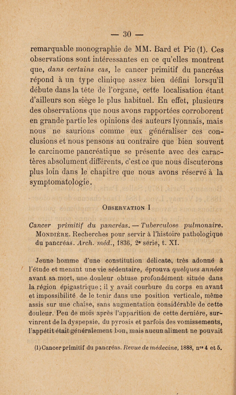 remarquable monographie de MM. Bard et Pic (1). Ces observations sont intéressantes en ce qu’elles montrent que, dans certains cas, le cancer primitif du pancréas répond à un type clinique assez bien défini lorsqu’il débute dans la tête de l’organe, cette localisation étant d’ailleurs son siège le plus habituel. En effet, plusieurs des observations que nous avons rapportées corroborent en grande partie les opinions des auteurs lyonnais, mais nous ne saurions comme eux généraliser ces con¬ clusions et nous pensons au contraire que bien souvent le carcinome pancréatique se présente avec des carac¬ tères absolument différents, c’est ce que nous discuterons plus loin dans le chapitre que nous avons réservé à la symptomatologie. ' ' N t , y, j, L i , ', • ' '■/, } , . .. . ... Observation I Cancer primitif du pancréas. — Tuberculose pulmonaire. Mondière. Recherches pour servir à l’histoire pathologique du pancréas. Arch. méd., 1836, 2e série, t. XI. Jeune homme d’une constitution délicate, très adonné à l’étude et menant une vie sédentaire, éprouva quelques années avant sa mort, une douleur obtuse profondément située dans la région épigastrique ; il y avait courbure du corps en avant et impossibilité de le tenir dans une position verticale, même assis sur une chaise, sans augmentation considérable de cette douleur. Peu de mois après l’apparition de cette dernière, sur¬ vinrent de la dyspepsie, du pyrosis et parfois des vomissements, l’appétit était généralement bon, mais aucun aliment ne pouvait (1) Cancer primitif du pancréas. Revue de médecine, 1888, nos4 et 5.