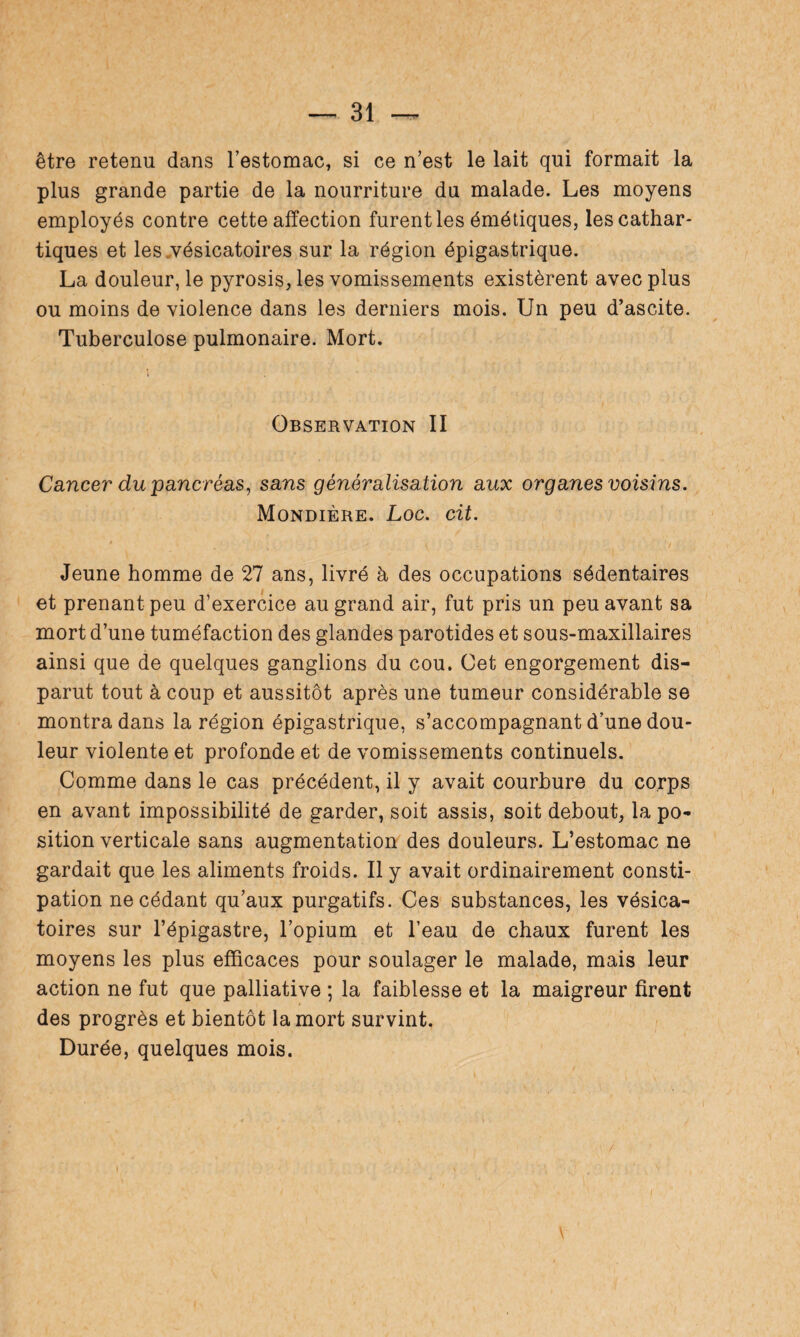 être retenu dans l’estomac, si ce n’est le lait qui formait la plus grande partie de la nourriture du malade. Les moyens employés contre cette affection furent les émétiques, les cathar¬ tiques et les vésicatoires sur la région épigastrique. La douleur, le pyrosis, les vomissements existèrent avec plus ou moins de violence dans les derniers mois. Un peu d’ascite. Tuberculose pulmonaire. Mort. Observation II Cancer du pancréas, sans généralisation aux organes voisins. Mondière. Loc. cit. Jeune homme de 27 ans, livré à des occupations sédentaires et prenant peu d’exercice au grand air, fut pris un peu avant sa mort d’une tuméfaction des glandes parotides et sous-maxillaires ainsi que de quelques ganglions du cou. Cet engorgement dis¬ parut tout à coup et aussitôt après une tumeur considérable se montra dans la région épigastrique, s’accompagnant d’une dou¬ leur violente et profonde et de vomissements continuels. Comme dans le cas précédent, il y avait courbure du corps en avant impossibilité de garder, soit assis, soit debout, la po¬ sition verticale sans augmentation des douleurs. L’estomac ne gardait que les aliments froids. Il y avait ordinairement consti¬ pation ne cédant qu’aux purgatifs. Ces substances, les vésica¬ toires sur l’épigastre, l’opium et l’eau de chaux furent les moyens les plus efficaces pour soulager le malade, mais leur action ne fut que palliative ; la faiblesse et la maigreur firent des progrès et bientôt la mort survint. Durée, quelques mois.