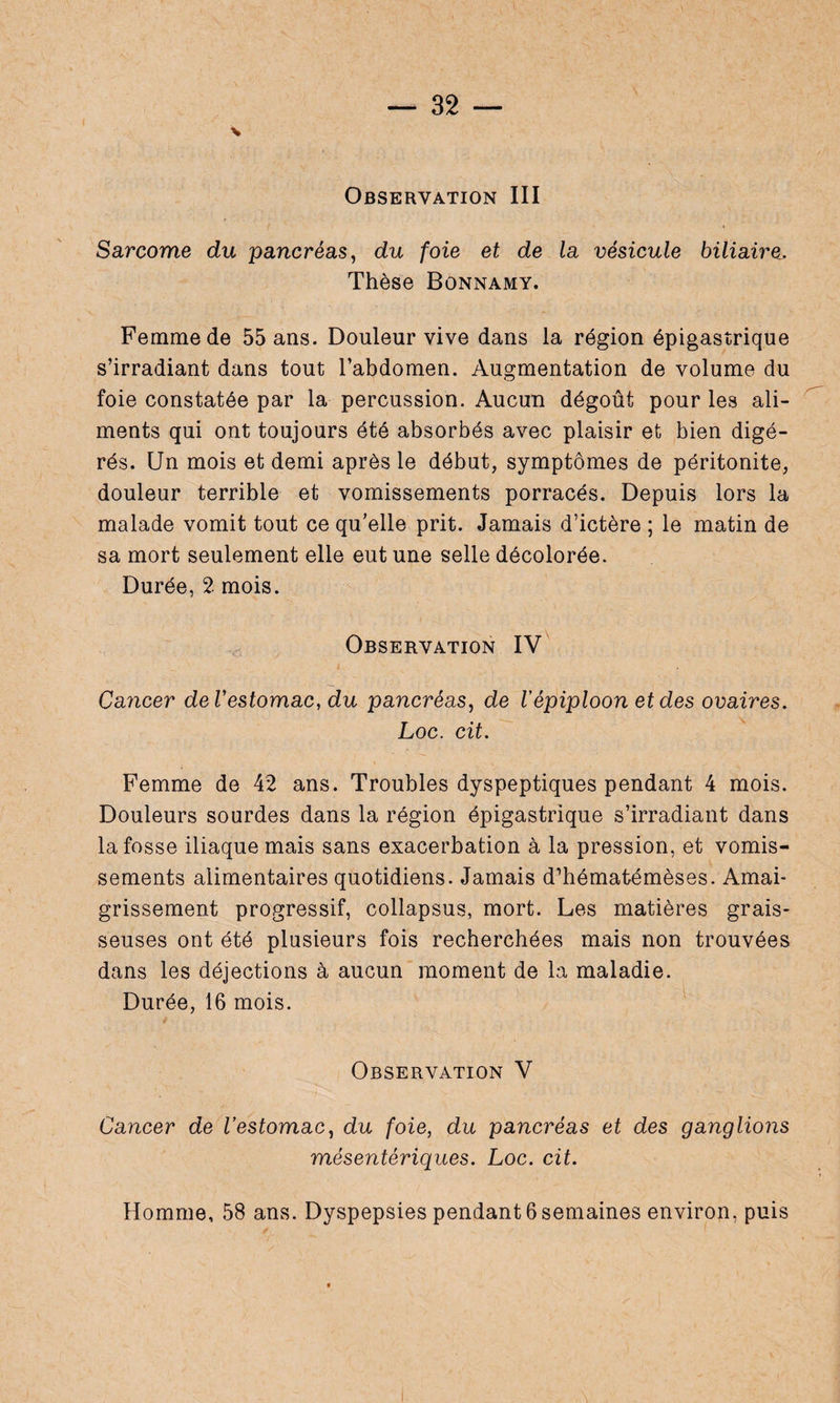 V Observation III Sarcome du pancréas, du foie et de la vésicule biliaire. Thèse Bonnamy. Femme de 55 ans. Douleur vive dans la région épigastrique s’irradiant dans tout l’abdomen. Augmentation de volume du foie constatée par la percussion. Aucun dégoût pour les ali¬ ments qui ont toujours été absorbés avec plaisir et bien digé¬ rés. Un mois et demi après le début, symptômes de péritonite, douleur terrible et vomissements porracés. Depuis lors la malade vomit tout ce qu’elle prit. Jamais d’ictère ; le matin de sa mort seulement elle eut une selle décolorée. Durée, 2 mois. Observation IV Cancer de l'estomac, du pancréas, de Vépiploon et des ovaires. Loc. cit. Femme de 42 ans. Troubles dyspeptiques pendant 4 mois. Douleurs sourdes dans la région épigastrique s’irradiant dans la fosse iliaque mais sans exacerbation à la pression, et vomis¬ sements alimentaires quotidiens. Jamais d’hématémèses. Amai¬ grissement progressif, collapsus, mort. Les matières grais¬ seuses ont été plusieurs fois recherchées mais non trouvées dans les déjections à aucun moment de la maladie. Durée, 16 mois. Observation V Cancer de l'estomac, du foie, du pancréas et des ganglions mésentériques. Loc. cit. Homme, 58 ans. Dyspepsies pendant 6 semaines environ, puis