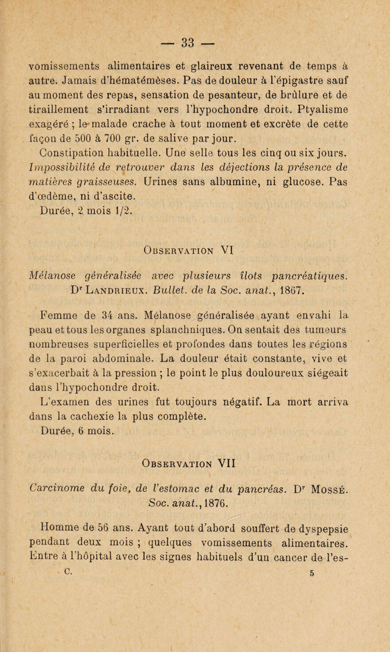 vomissements alimentaires et glaireux revenant de temps à autre. Jamais d’hématémèses. Pas de douleur à l’épigastre sauf au moment des repas, sensation de pesanteur, de brûlure et de tiraillement s’irradiant vers l’hypochondre droit. Ptyalisme exagéré ; le-malade crache à tout moment et excrète de cette façon de 500 à 700 gr. de salive par jour. Constipation habituelle. Une selle tous les cinq ou six jours. Impossibilité de retrouver dans les déjections la présence de matières graisseuses. Urines sans albumine, ni glucose. Pas d’œdème, ni d’ascite. Durée, 2. mois 1/2. Observation VI Mélanose généralisée avec plusieurs îlots pancréatiques. Dr Landrieux. Bullet. de la Soc. anat., 1867. Femme de 34 ans. Mélanose généralisée ayant envahi la peau et tous les organes splanchniques. On sentait des tumeurs nombreuses superficielles et profondes dans toutes les régions de la paroi abdominale. La douleur était constante, vive et s’exacerbait à la pression ; le point le plus douloureux siégeait dans l’hypochondre droit. L’examen des urines fut toujours négatif. La mort arriva dans la cachexie la plus complète. Durée, 6 mois. Observation VII Carcinome du foie, de l’estomac et du pancréas. Dr MossÉ. Soc. anafi, 1876. Homme de 56 ans. Ayant tout d’abord souffert de dyspepsie pendant deux mois ; quelques vomissements alimentaires. Entre à l’hôpital avec les signes habituels d’un cancer de l’es- c. 5