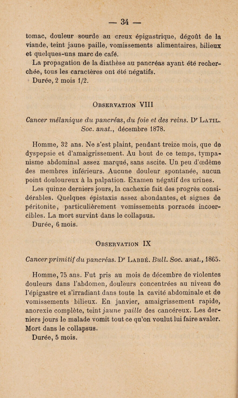 tomac, douleur sourde au creux épigastrique, dégoût de la viande, teint jaune paille, vomissements alimentaires, bilieux et quelques-uns marc de café. La propagation de la diathèse au pancréas ayant été recher¬ chée, tous les caractères ont été négatifs. Durée, 2 mois 1/2. Observation VIII Cancer mélanique du pancréas, du foie et des reins. Dr Latil. Soc. anat., décembre 1878. Homme, 32 ans. Ne s’est plaint, pendant treize mois, que de dyspepsie et d’amaigrissement. Au bout de ce temps, tympa¬ nisme abdominal assez marqué, sans ascite. Un peu d’œdème des membres inférieurs. Aucune douleur spontanée, aucun point douloureux à la palpation. Examen négatif des urines. Les quinze derniers jours, la cachexie fait des progrès consi¬ dérables. Quelques épistaxis assez abondantes, et signes de péritonite, particulièrement vomissements porracés incoer¬ cibles. La mort survint dans le collapsus. Durée, 6 mois. ' ' » ; V Observation IX Cancer primitif du pancréas. Dr Labbé. Bull. Soc. anat., 1865. Homme, 75 ans. Fut pris au mois de décembre de violentes douleurs dans l’abdomen, douleurs concentrées au niveau de l’épigastre et s’irradiant dans toute la cavité abdominale et de vomissements bilieux. En janvier, amaigrissement rapide, anorexie complète, teint jaune paille des cancéreux. Les der¬ niers jours le malade vomit tout ce qu’on voulut lui faire avaler. Mort dans le collapsus.