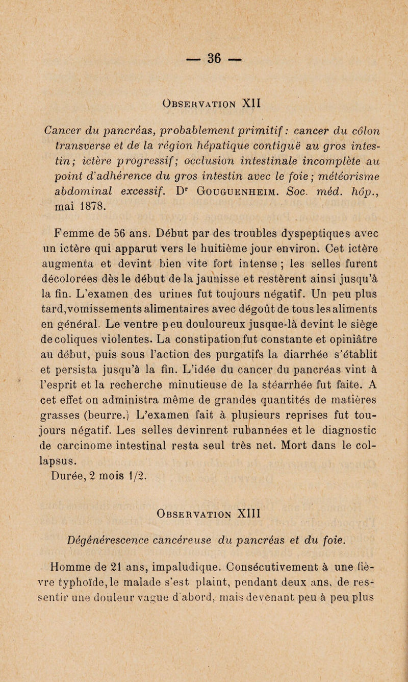Observation XII Cancer du pancréas, probablement primitif : cancer du côlon transverse et de la région hépatique contiguë au gros intes¬ tin; ictère progressif ; occlusion intestinale incomplète au point d'adhérence du gros intestin avec le foie ; météorisme abdominal excessif. Dr Gouguenheim. Soc. méd. hôp., mai 1878. Femme de 56 ans. Début par des troubles dyspeptiques avec un ictère qui apparut vers le huitième jour environ. Cet ictère augmenta et devint bien vite fort intense ; les selles furent décolorées dès le début de la jaunisse et restèrent ainsi jusqu’à la fin. L’examen des urines fut toujours négatif. Un peu plus tard, vomissements alimentaires avec dégoût de tous les aliments en général. Le ventre peu douloureux jusque-là devint le siège de coliques violentes. La constipation fut constante et opiniâtre au début, puis sous l’action des purgatifs la diarrhée s’établit et persista jusqu’à la fin. L’idée du cancer du pancréas vint à l’esprit et la recherche minutieuse de la stéarrhée fut faite. A cet effet on administra même de grandes quantités de matières grasses (beurre.) L’examen fait à plusieurs reprises fut tou¬ jours négatif. Les selles devinrent rubannées et le diagnostic de carcinome intestinal resta seul très net. Mort dans le col- lapsus. Durée, 2 mois 1/2. i | Observation XIII Dégénérescence cancéreuse du pancréas et du foie. Homme de 21 ans, impaludique. Consécutivement à une fiè¬ vre typhoïde, le malade s’est plaint, pendant deux ans, de res¬ sentir une douleur vague d'abord, mais devenant peu à peu plus