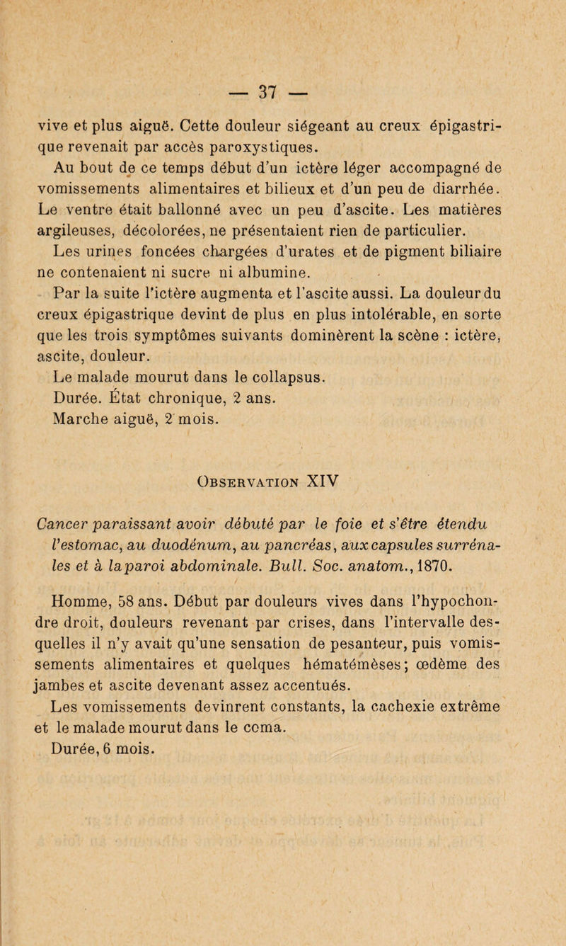 vive et plus aiguë. Cette douleur siégeant au creux épigastri¬ que revenait par accès paroxystiques. Au bout de ce temps début d’un ictère léger accompagné de vomissements alimentaires et bilieux et d’un peu de diarrhée. Le ventre était ballonné avec un peu d’ascite. Les matières argileuses, décolorées, ne présentaient rien de particulier. Les urines foncées chargées d’urates et de pigment biliaire ne contenaient ni sucre ni albumine. Par la suite Pictère augmenta et l’ascite aussi. La douleur du creux épigastrique devint de plus en plus intolérable, en sorte que les trois symptômes suivants dominèrent la scène : ictère, ascite, douleur. Le malade mourut dans le collapsus. r Durée. Etat chronique, 2 ans. Marche aiguë, 2 mois. Observation XIV Cancer paraissant avoir débuté par le foie et s'être étendu Vestomac, au duodénum, au pancréas, auxcapsules surréna¬ les et a laparoi abdominale. Bull. Soc. anatom., 1870. / \ \ •’ 4 t . ' « , . . • »\ > Homme, 58 ans. Début par douleurs vives dans Phypochon- dre droit, douleurs revenant par crises, dans l’intervalle des¬ quelles il n’y avait qu’une sensation de pesanteur, puis vomis¬ sements alimentaires et quelques hématémèses ; œdème des jambes et ascite devenant assez accentués. Les vomissements devinrent constants, la cachexie extrême et le malade mourut dans le coma.