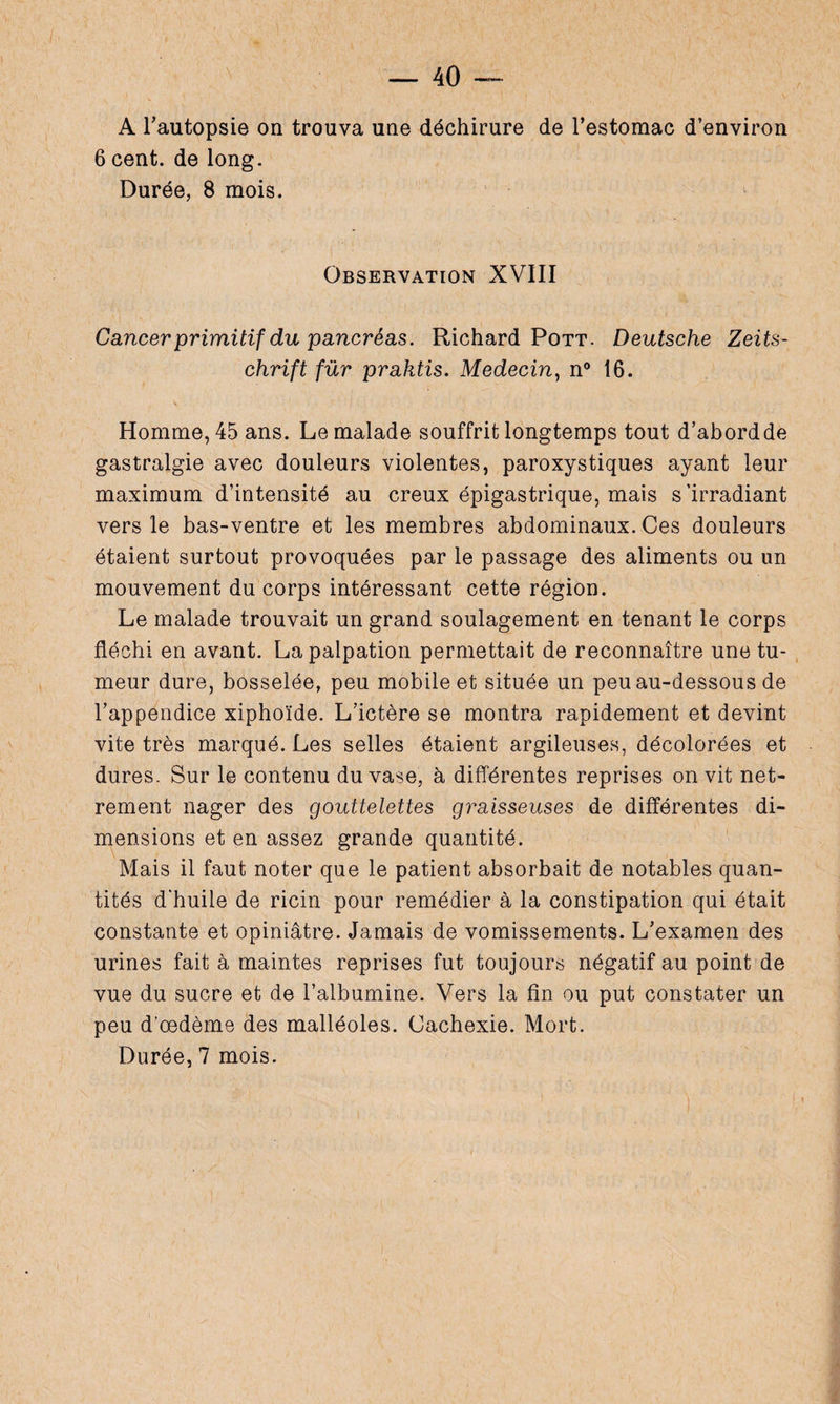 6 cent, de long. Durée, 8 mois. Observation XVIII Cancer primitif du pancréas. Richard Pott. Deutsche Zeits¬ chrift fur praktis. Médecin, n° 16. Homme, 45 ans. Le malade souffrit longtemps tout d’abordde gastralgie avec douleurs violentes, paroxystiques ayant leur maximum d’intensité au creux épigastrique, mais s’irradiant vers le bas-ventre et les membres abdominaux. Ces douleurs étaient surtout provoquées par le passage des aliments ou un mouvement du corps intéressant cette région. Le malade trouvait un grand soulagement en tenant le corps fléchi en avant. La palpation permettait de reconnaître une tu¬ meur dure, bosselée, peu mobile et située un peu au-dessous de l’appendice xiphoïde. L’ictère se montra rapidement et devint vite très marqué. Les selles étaient argileuses, décolorées et dures. Sur le contenu du vase, à différentes reprises on vit net- rement nager des gouttelettes graisseuses de différentes di¬ mensions et en assez grande quantité. Mais il faut noter que le patient absorbait de notables quan¬ tités d'huile de ricin pour remédier à la constipation qui était constante et opiniâtre. Jamais de vomissements. L’examen des urines fait à maintes reprises fut toujours négatif au point de vue du sucre et de l’albumine. Vers la fin ou put constater un peu d’œdème des malléoles. Cachexie. Mort.