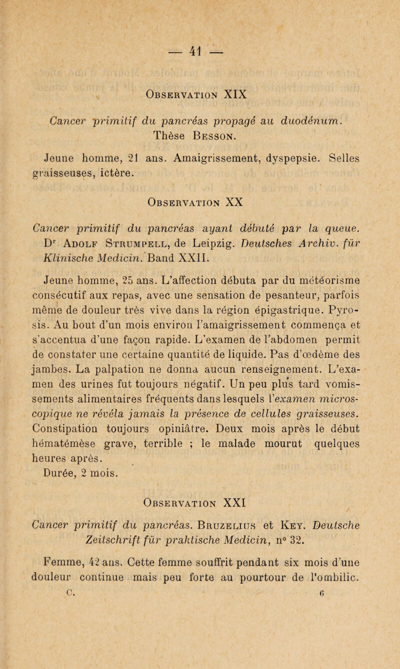 Observation XIX Cancer primitif du pancréas propagé au duodénum. Thèse Besson. Jeune homme, 21 ans. Amaigrissement, dyspepsie. Selles graisseuses, ictère. Observation XX Cancer primitif du pancréas ayant débuté par la queue. Dr Adolf Strumpell, de Leipzig. Deutsches Archiv. für Klinische Medicin. Band XXII. Jeune homme, 25 ans. L’affection débuta par du météorisme consécutif aux repas, avec une sensation de pesanteur, parfois même de douleur très vive dans la région épigastrique. Pyro¬ sis. Au bout d’un mois environ l’amaigrissement commença et s'accentua d’une façon rapide. L’examen de l’abdomen permit de constater une certaine quantité de liquide. Pas d’oedème des jambes. La palpation ne donna aucun renseignement. L’exa¬ men des urines fut toujours négatif. Un peu plus tard vomis¬ sements alimentaires fréquents dans lesquels Yexamen micros¬ copique ne révéla jamais la présence de cellules graisseuses. Constipation toujours opiniâtre. Deux mois après le début hématémèse grave, terrible ; le malade mourut quelques heures après. Durée, 2 mois. Observation XXI Cancer primitif du pancréas. Bruzelius et Key. Deutsche Zeitschrift für praktische Medicin, n° 32. Femme, 42 ans. Cette femme souffrit pendant six mois d’une douleur continue mais peu forte au pourtour de l’ombilic, c. 6