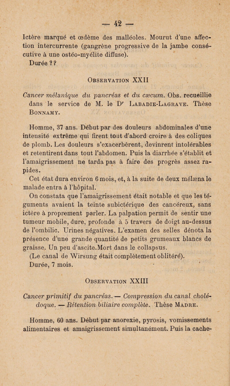 Ictère marqué et œdème des malléoles. Mourut d’une affec¬ tion intercurrente (gangrène progressive de la jambe consé¬ cutive à une ostéo-myélite diffuse). Durée ? ? Observation XXII Cancer mélanique du pancréas et du cæcum. Obs. recueillie dans le service de M. le Dr Labadie-Lagrave. Thèse Bonnamy. Homme, 37 ans. Début par des douleurs abdominales d’une intensité extrême qui firent tout d’abord croire à des coliques de plomb. Les douleurs s’exacerbèrent, devinrent intolérables et retentirent dans tout l’abdomen. Puis la diarrhée s’établit et l’amaigrissement ne tarda pas à faire des progrès assez ra¬ pides. Cet état dura environ 6 mois, et, à la suite de deux mélæna le malade entra à l’hôpital. On constata que l’amaigrissement était notable et que les té¬ guments avaient la teinte subictérique des cancéreux, sans ictère à proprement parler. La palpation permit de sentir une tumeur mobile, dure, profonde à 5 travers de doigt au-dessus de l’ombilic. Urines négatives. L’examen des selles dénota la présence d’une grande quantité de petits grumeaux blancs de graisse. Un peu d’ascite.Mort dans le collapsus. (Le canal de Wirsung était complètement oblitéré). Durée, 7 mois. Observation XXIII Cancer primitif du pancréas. — Compression du canal cholé¬ doque. — Rétention biliaire complète. Thèse Madré. Homme, 60 ans. Début par anorexie, pyrosis, vomissements alimentaires et amaigrissement simultanément. Puis la cache-