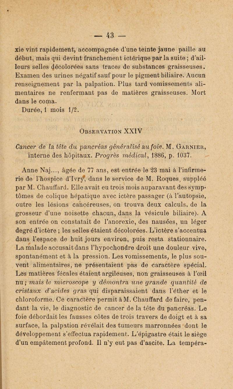 xie vint rapidement, accompagnée d’une teinte jaune paille au début, mais qui devint franchement ictérique par la suite ; d’ail¬ leurs selles décolorées sans traces de substances graisseuses. Examen des urines négatif sauf pour le pigment biliaire. Aucun renseignement par la palpation. Plus tard vomissements ali¬ mentaires ne renfermant pas de matières graisseuses. Mort dans le coma. Durée, 1 mois 1/2. Observation XXIV Cancer de la tête du pancréas généralisé au foie. M. Garnier, interne des hôpitaux. Progrès médical, 1886, p. 1037. Anne Naj..., âgée de 77 ans, est entrée le 23 mai à l’infirme-* rie de l’hospice d’Ivry, dans le service de M. Roques, suppléé par M. Chauffard. Elle avait eu trois mois auparavant des symp¬ tômes de colique hépatique avec ictère passager (à l'autopsie, outre les lésions cancéreuses, on trouva deux calculs, de la grosseur d’une noisette chacun, dans la vésicule biliaire). A son entrée on constatait de l’anorexie, des nausées, un léger degré d’ictère ; les selles étaient décolorées. L’ictère s’accentua dans l’espace de huit jours environ, puis resta stationnaire. La malade accusait dans l’hypochondre droit une douleur vive, spontanément et à la pression. Les vomissements, le plus sou¬ vent alimentaires, ne présentaient pas de caractère spécial. Les matières fécales étaient argileuses, non graisseuses à l’oeil nu ; mais le microscope y démontra une grande quantité de cristaux d'acides gras qui disparaissaient dans l’éther et le chloroforme. Ce caractère permit à M. Chauffard défaire, pen¬ dant la vie, le diagnostic de cancer de la tête du pancréas. Le foie débordait les fausses côtes de trois travers de doigt et à sa surface, la palpation révélait des tumeurs marronnées dont le développement s’effectua rapidement. L’épigastre était le siège d’un empâtement profond. Il n’y eut pas d’ascite. La tempéra-