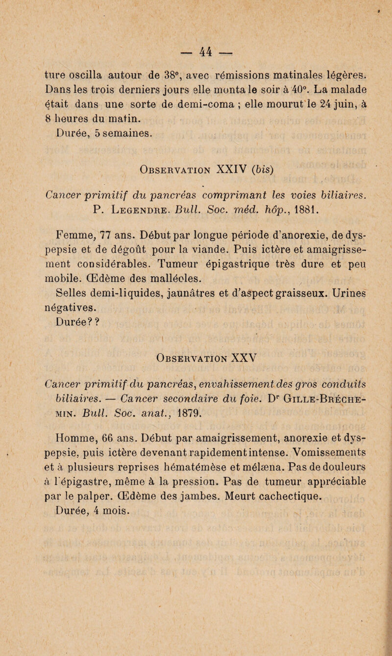 \ - 44 — ture oscilla autour de 38°, avec rémissions matinales légères. Dans les trois derniers jours elle monta le soir à 40°. La malade était dans une sorte de demi-coma ; elle mourut le 24 juin, à 8 heures du matin. Durée, 5 semaines. Observation XXIV (bis) Cancer primitif du pancréas comprimant les voies biliaires. P. Legendre. Bull. Soc. méd. hôp., 1881. Femme, 77 ans. Début par longue période d’anorexie, de dys¬ pepsie et de dégoût pour la viande. Puis ictère et amaigrisse¬ ment considérables. Tumeur épigastrique très dure et peu mobile. Œdème des malléoles. Selles demi-liquides, jaunâtres et d’aspect graisseux. Urines négatives. Durée? ? Observation XXV Cancer primitif du pancréas, envahissement des gros conduits biliaires. — Cancer secondaire du foie. Dr Gille-Bréche- min. Bull. Soc. anat., 1879. '• r Homme, 66 ans. Début par amaigrissement, anorexie et dys¬ pepsie, puis ictère devenant rapidement intense. Vomissements et à plusieurs reprises hématémèse et mélæna. Pas de douleurs à l'épigastre, même à la pression. Pas de tumeur appréciable par le palper. Œdème des jambes. Meurt cachectique.