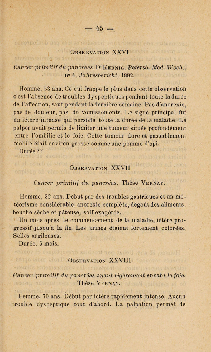 Observation XXVI Cancer primitif du pancréas. DOCernig. Petersb. Med. Woch., n° 4, Jahresbericht, 1882. Homme, 53 ans. Ce qui frappe le plus dans cette observation c’est l’absence de troubles dyspeptiques pendant toute la durée de l’affection, sauf pendant la dernière semaine. Pas d’anorexie, pas de douleur, pas de vomissements. Le signe principal fut un ictère intense qui persista toute la durée de la maladie. Le palper avait permis de limiter une tumeur située profondément entre l’ombilic et le foie. Cette tumeur dure et passablement mobile était environ grosse comme une pomme d’api. Durée?? Observation XXVII Cancer primitif du pancréas. Thèse Vernay. Homme, 32 ans. Début par des troubles gastriques et un mé¬ téorisme considérable, anorexie complète, dégoût des aliments, bouche sèche et pâteuse, soif exagérée. Un mois après le commencement de la maladie, ictère pro¬ gressif jusqu’à la fin. Les urines étaient fortement colorées. Selles argileuses. Durée, 5 mois. Observation XXVIII Cancer primitif du pancréas ayant légèrement envahi le foie. Thèse Vernay. Femme, 70 ans. Début par ictère rapidement intense. Aucun trouble dyspeptique tout d’abord. La palpation permet de
