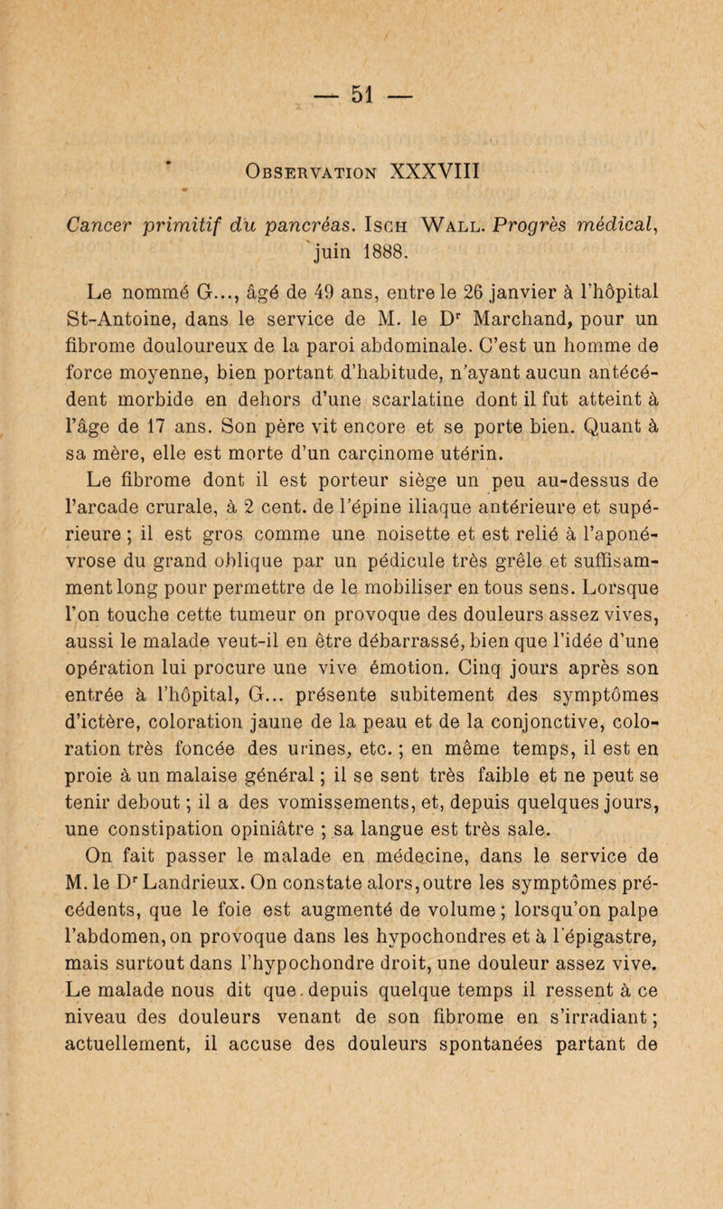 Observation XXXVIII Cancer primitif du pancréas. Isch Wall. Progrès médical, juin 1888. Le nommé G..., âgé de 49 ans, entre le 26 janvier à l’hôpital St-Antoine, dans le service de M. le Dr Marchand, pour un fibrome douloureux de la paroi abdominale. C’est un homme de force moyenne, bien portant d’habitude, n’ayant aucun antécé¬ dent morbide en dehors d’une scarlatine dont il fut atteint à l’âge de 17 ans. Son père vit encore et se porte bien. Quant à sa mère, elle est morte d’un carcinome utérin. Le fibrome dont il est porteur siège un peu au-dessus de l’arcade crurale, à 2 cent, de l’épine iliaque antérieure et supé¬ rieure ; il est gros comme une noisette et est relié à l’aponé¬ vrose du grand oblique par un pédicule très grêle et suffisam¬ ment long pour permettre de le mobiliser en tous sens. Lorsque l’on touche cette tumeur on provoque des douleurs assez vives, aussi le malade veut-il en être débarrassé, bien que l’idée d’une opération lui procure une vive émotion. Cinq jours après son entrée à l’hôpital, G... présente subitement des symptômes d’ictère, coloration jaune de la peau et de la conjonctive, colo¬ ration très foncée des urines, etc. ; en même temps, il est en proie à un malaise général ; il se sent très faible et ne peut se tenir debout ; il a des vomissements, et, depuis quelques jours, une constipation opiniâtre ; sa langue est très sale. On fait passer le malade en médecine, dans le service de M. le Dr Landrieux. On constate alors,outre les symptômes pré¬ cédents, que le foie est augmenté de volume ; lorsqu’on palpe l’abdomen, on provoque dans les hypochondres et à l'épigastre, mais surtout dans l’hypochondre droit, une douleur assez vive. Le malade nous dit que.depuis quelque temps il ressent à ce niveau des douleurs venant de son fibrome en s’irradiant ; actuellement, il accuse des douleurs spontanées partant de