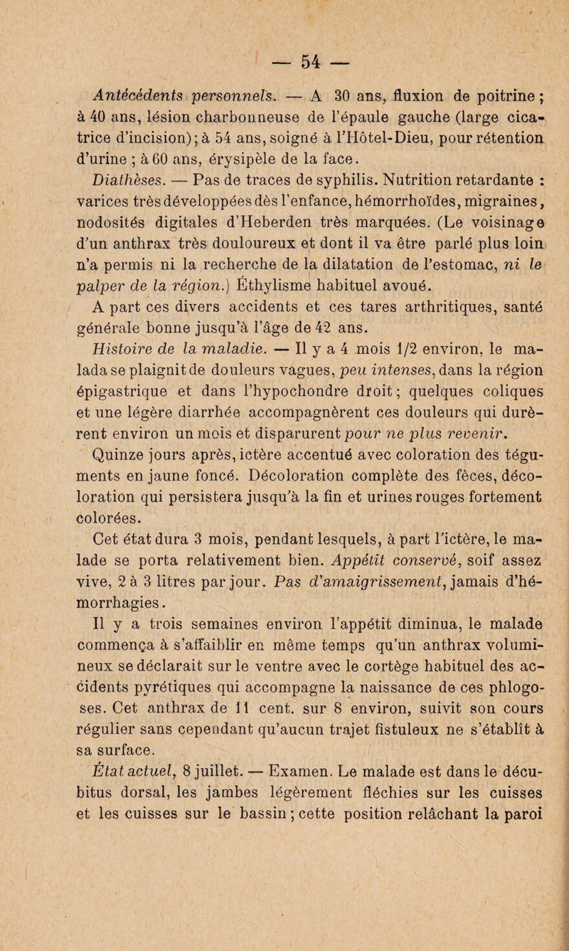 Antécédents personnels. — A 30 ans, fluxion de poitrine ; à 40 ans, lésion charbonneuse de l’épaule gauche (large cica¬ trice d’incision); à 54 ans, soigné à l’Hôtel-Dieu, pour rétention d’urine ; à60 ans, érysipèle de la face. Diathèses. — Pas de traces de syphilis. Nutrition retardante : varices très développées dès l’enfance, hémorrhoïdes, migraines, nodosités digitales d’Heberden très marquées. (Le voisinage d’un anthrax très douloureux et dont il va être parlé plus loin n’a permis ni la recherche de la dilatation de l’estomac, ni le palper de la région.) Éthylisme habituel avoué. A part ces divers accidents et ces tares arthritiques, santé générale bonne jusqu’à l’âge de 42 ans. Histoire de la maladie. — Il y a 4 mois 1/2 environ, le ma- lada se plaignit de douleurs vagues, peu intenses, dans la région épigastrique et dans l’hypochondre droit ; quelques coliques et une légère diarrhée accompagnèrent ces douleurs qui durè¬ rent environ un mois et disparurent pour ne plus revenir. Quinze jours après, ictère accentué avec coloration des tégu¬ ments en jaune foncé. Décoloration complète des fèces, déco¬ loration qui persistera jusqu’à la fin et urines rouges fortement colorées. Cet état dura 3 mois, pendant lesquels, à part l’ictère, le ma¬ lade se porta relativement bien. Appétit conservé, soif assez vive, 2 à 3 litres par jour. Pas d'amaigrissement, jamais d’hé¬ morrhagies . n y a trois semaines environ l’appétit diminua, le malade commença à s’affaiblir en même temps qu'un anthrax volumi¬ neux se déclarait sur le ventre avec le cortège habituel des ac¬ cidents pyrétiques qui accompagne la naissance de ces phlogo- ses. Cet anthrax de 11 cent, sur 8 environ, suivit son cours régulier sans cependant qu’aucun trajet fistuleux ne s’établît à sa surface. État actuel, 8 juillet. — Examen. Le malade est dans le décu¬ bitus dorsal, les jambes légèrement fléchies sur les cuisses et les cuisses sur le bassin ; cette position relâchant la paroi