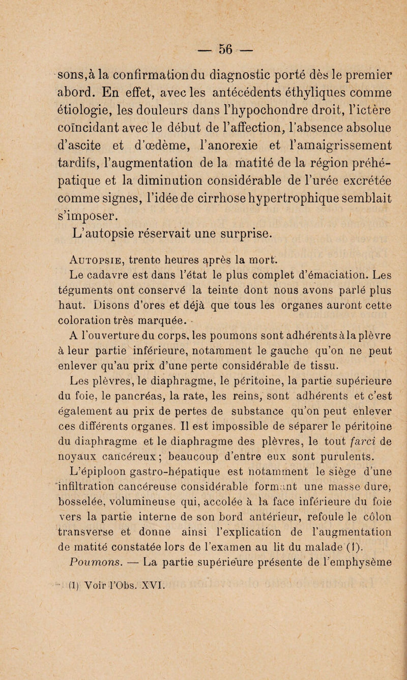 sons,à la confirmation du diagnostic porté dès le premier abord. En effet, avec les antécédents éthyliques comme étiologie, les douleurs dans l’hypochondre droit, l’ictère coïncidant avec le début de Faffection, l’absence absolue d’ascite et d’œdème, l’anorexie et l’amaigrissement tardifs, l’augmentation de la matité de la région préhé¬ patique et la diminution considérable de l’urée excrétée comme signes, l’idée de cirrhose hypertrophique semblait s’imposer. L’autopsie réservait une surprise. Autopsie, trente heures qprès la mort. Le cadavre est dans l’état le plus complet d’émaciation. Les téguments ont conservé la teinte dont nous avons parlé plus haut. Disons d’ores et déjà que tous les organes auront cette coloration très marquée. ■ A l’ouverture du corps, les poumons sont adhérents à la plèvre à leur partie inférieure, notamment le gauche qu’on ne peut enlever qu’au prix d’une perte considérable de tissu. Les plèvres, le diaphragme, le péritoine, la partie supérieure du foie, le pancréas, la rate, les reins, sont adhérents et c’est également au prix de pertes de substance qu’on peut enlever ces différents organes. Il est impossible de séparer le péritoine du diaphragme et le diaphragme des plèvres, le tout farci de noyaux cancéreux; beaucoup d’entre eux sont purulents. L’épiploon gastro-hépatique est notamment le siège d’une infiltration cancéreuse considérable formant une masse dure, bosselée, volumineuse qui, accolée à la face inférieure du foie vers la partie interne de son bord antérieur, refoule le côlon transverse et donne ainsi l’explication de l’augmentation de matité constatée lors de l’examen au lit du malade (1). Poumons. — La partie supérieure présente de l'emphysème (1) Voir l’Obs. XVI.